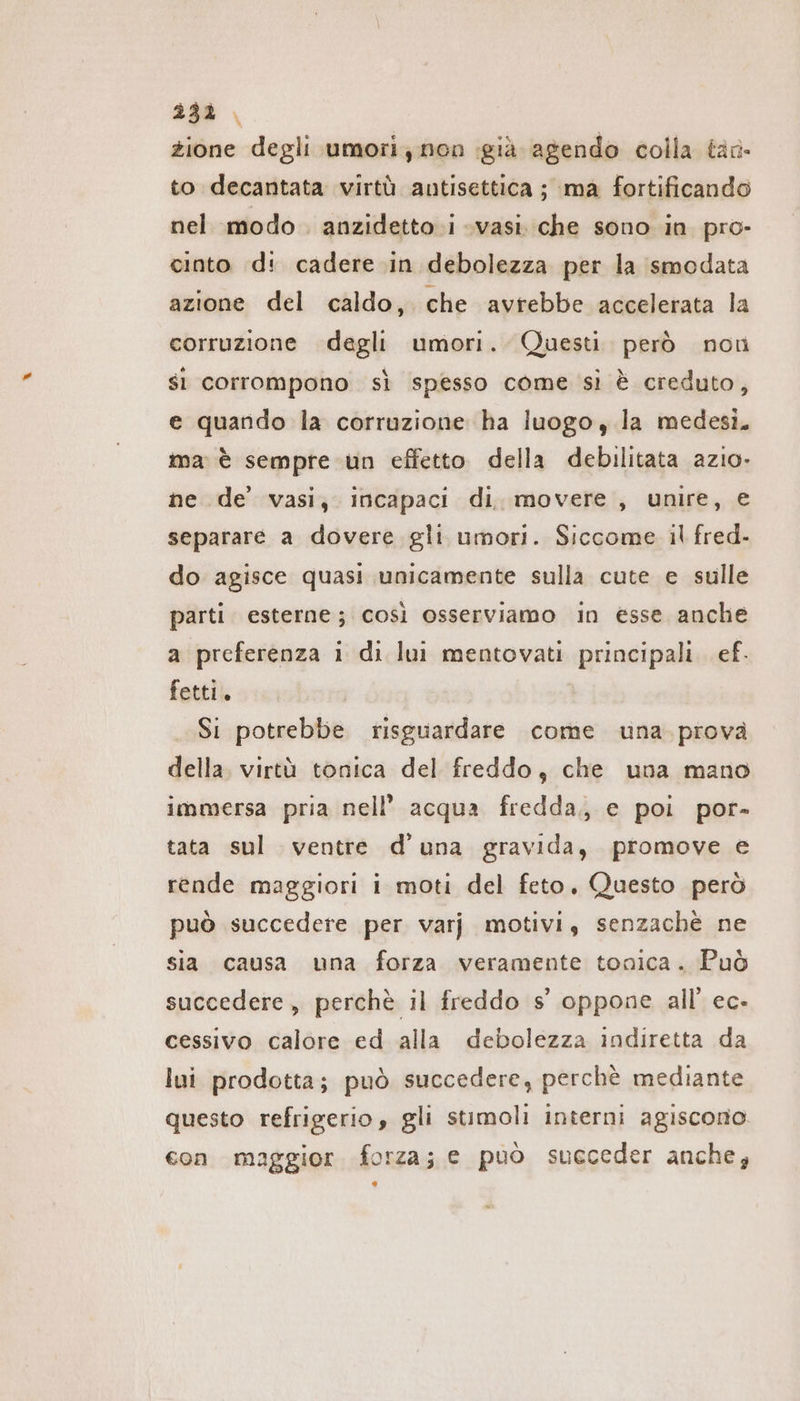 233. zione degli umori non già agendo colla tar to decantata virtù antisettica ; ma fortificando nel modo . anzidetto i «vasi che sono in pro- cinto d: cadere in debolezza per la smodata azione del caldo, che avrebbe accelerata la corruzione degli umori. Questi. però non si corrompono sì spesso come sì è creduto, e quando la corruzione ha luogo, la medesi. ma è sempre un effetto della debilitata azio. ne de’ vasi, incapaci di. movere , unire, e separare a dovere gli umori. Siccome il fred. do agisce quasi unicamente sulla cute e sulle parti esterne; così osserviamo in esse anche a preferenza i di lui mentovati principali. ef. fetti. Si potrebbe risguardare come una. prova della. virtù tonica del freddo, che una mano immersa pria nell’ acqua fredda, e poi por- tata sul ventre d’una gravida, promove e rende maggiori i moti del feto. Questo però può succedere per varj motivi, senzachè ne sia causa una forza veramente tonica. Può succedere, perchè il freddo s’ oppone all’ ec- cessivo calore ed alla debolezza indiretta da lui prodotta; può succedere, perchè mediante questo refrigerio, gli stimoli interni agiscono. con maggior. forza; e può succeder anche,