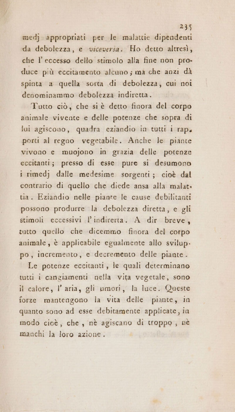 medj appropriati per le malattie dipendenti da debolezza, e viceversa: Ho detto altresì, che l'eccesso dello stimolo alla fine non pro- duce più eccitamento alcano; ma che anzi dà spinta a quella sorta di debolezza, cui noi denominammo debolezza indiretta. Tutto ciò, che si è detto finora del corpo animale vivente e delle potenze che sopra di lai agiscovo, quadra eziandio im tutti 1 raps porti al regoo vegetabile. Anche le piante vivono e muojono in grazia delle potenze eccitanti; presso di esse pure si desumono i rimedj dalle medesime sorgenti; cioè dal contrario di quello che diede ansa alla malati tia. Eziandio nelle piante le cause debilitanti possono produrre la debolezza diretta, e gli stimoli eccessivi l’indirerta. A dir breve, tutto quello che dicemmo finora del corpo animale, è applicabile egualmente allo svilup. po, incremento, e decremento delle piante . Le potenze eccitanti, le quali determinano tutti i cangiamenti nella vita vegetale, sono il calore, l’aria, gli umori, la luce. Queste forze mantengono la vita delle piante, in quanto sono ad esse debitamente applicate, in modo cioè, che, nè agiscano di troppo , ne manchi la loro azione.