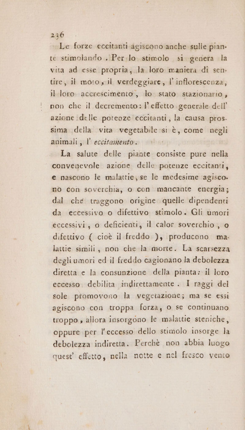 Le forze eccitanti agiscono anche sulle pian: te stimolando . Per:lo. stimolo si genera la vita ad esse propria, la loro maniera di sen» tire, il moto s il verdeggiare, I’ inflorescenza, il loro. accrescimento, lo. stato. stazionario, ' non che il decremento: l’effetto, generale dell’ azione ‚delle potenze eccitanti, la causa pros- sima ‚della vita vegetabile si è, come negli animali, I’ eccitamento. La salute delle piante consiste pure nella convenevole azione delle potenze eccitanti, e nascono le malattie, se le medesime agisco. mo con soverchia, o con mancante energia; dal che traggono origine quelle dipendenti da eccessivo o difettivo stimolo. Gli umori eccessivi, 0 deficienti, il calor soverchio , 0 difettivo ( cioè il freddo ), producono ma. lattie simili, non che la morte. La scarsezza degliumori ed il freddo cagionano la debolezza diretta e la consunzione della pianta: il loro eccesso. debilita indirettamente . I raggi del sole piomovono la vegetazione; ma se essi agiscono con troppa forza, o se continuano troppo s allora insorgono le malattie steniche, oppure per l'eccesso dello stimolo insorge la debolezza indiretta. Perchè non abbia luogo quest’ effetto, nella notte e nel fresco vento