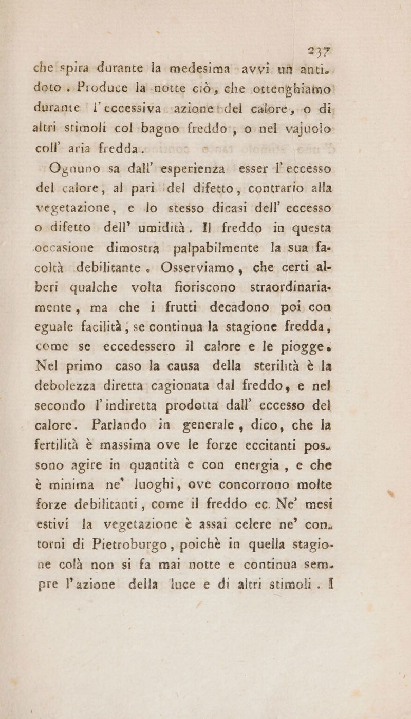 che spira durante la medesima -avyi ud anti. doto . Produce la notte ciò, che ottenghiamo' durante | l'eccessiva. -azionetdel calore, 0 di; altri stimoli col :bagno freddo:; o nel vajuolo coll’ aria fredda. ‘Ognuno sa dall’ ‘esperienza esser l'eccesso del calore, al pari :del difetto, contrario alla vegetazione, e lo stesso dicasi dell’ eccesso o difetto dell’ umidità. Il freddo in questa ‘occasione dimostra palpabilmente la sua fa- coltà .debilitante . Osserviamo, che certi al- beri qualche volta fioriscono straordinaria. mente, ma che i frutti decadono poi con eguale facilità ; se continua la stagione fredda, come se eccedessero il calore e le piogge. Nel primo caso la causa della sterilità è la debolezza diretta cagionata dal freddo, e nel secondo l’indiretta prodotta dall’ eccesso del calore. Parlando in generale, dico, che la fertilità è massima ove le forze eccitanti pos. sono agire in quantità e con energia, e che è minima ne’ luoghi, ove concorrono molte forze debilitanti, come il freddo ec. Ne’ mesi estivi la vegetazione è assai celere ne’ con. torni di Pietroburgo, poichè in quella stagio- ne colà non si fa mai notte e continua sem. pre l’azione della luce e di altri stimoli. 1