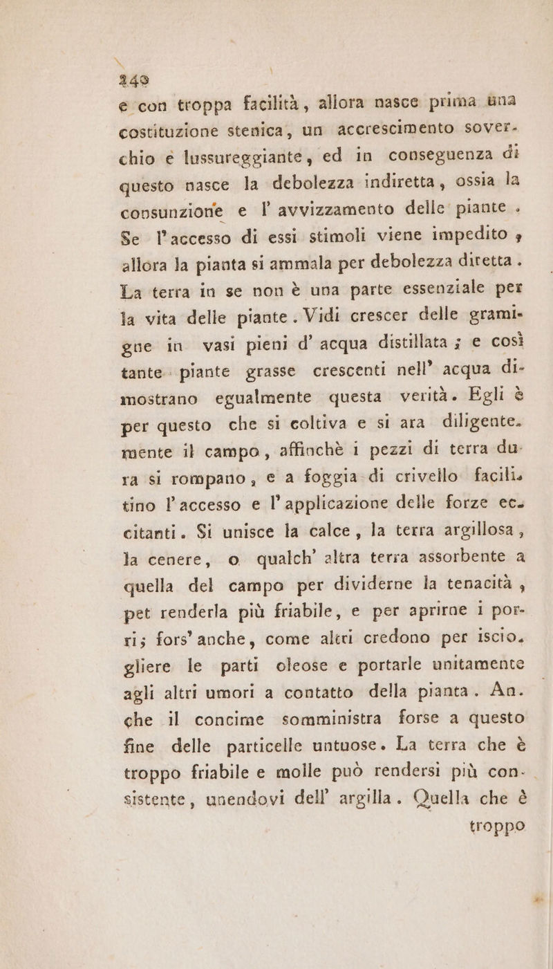 N 249 e con troppa facilità, allora nasce prima una costituzione stenica, un accrescimento SoVer. chio € lussureggiante, ed in conseguenza di questo nasce la debolezza indiretta, ossia la \ consunzione e Il’ avvizzamento delle piante . Se l’accesso di essi stimoli viene impedito è allora Ja pianta si ammala per debolezza diretta . La terra in se non è una parte essenziale per la vita delle piante. Vidi crescer delle grami» gue in vasi pieni d’ acqua distillata ; e così tante piante grasse crescenti nell’ acqua di- mostrano egualmente questa verità. Egli è per questo che si coltiva e si ara diligente. mente il campo, affinchè i pezzi di terra du. ra si rompano, e a foggia di crivello facili. tino l’accesso e l'applicazione delle forze ec. citanti. Si unisce la calce, la terra argillosa, la cenere, o qualch’ altra terra assorbente a quella del campo per dividerne la tenacità , pet renderla più friabile, e per aprırae 1 por- ri; fors' anche, come altri credono per iscio. gliere le parti oleose e portarle unitamente agli altri umori a contatto della pianta. An. che il concime somministra forse a questo fine delle particelle untuose. La terra che è troppo friabile e molle può rendersi più con- sistente, unendovi dell’ argilla. Quella che è troppo