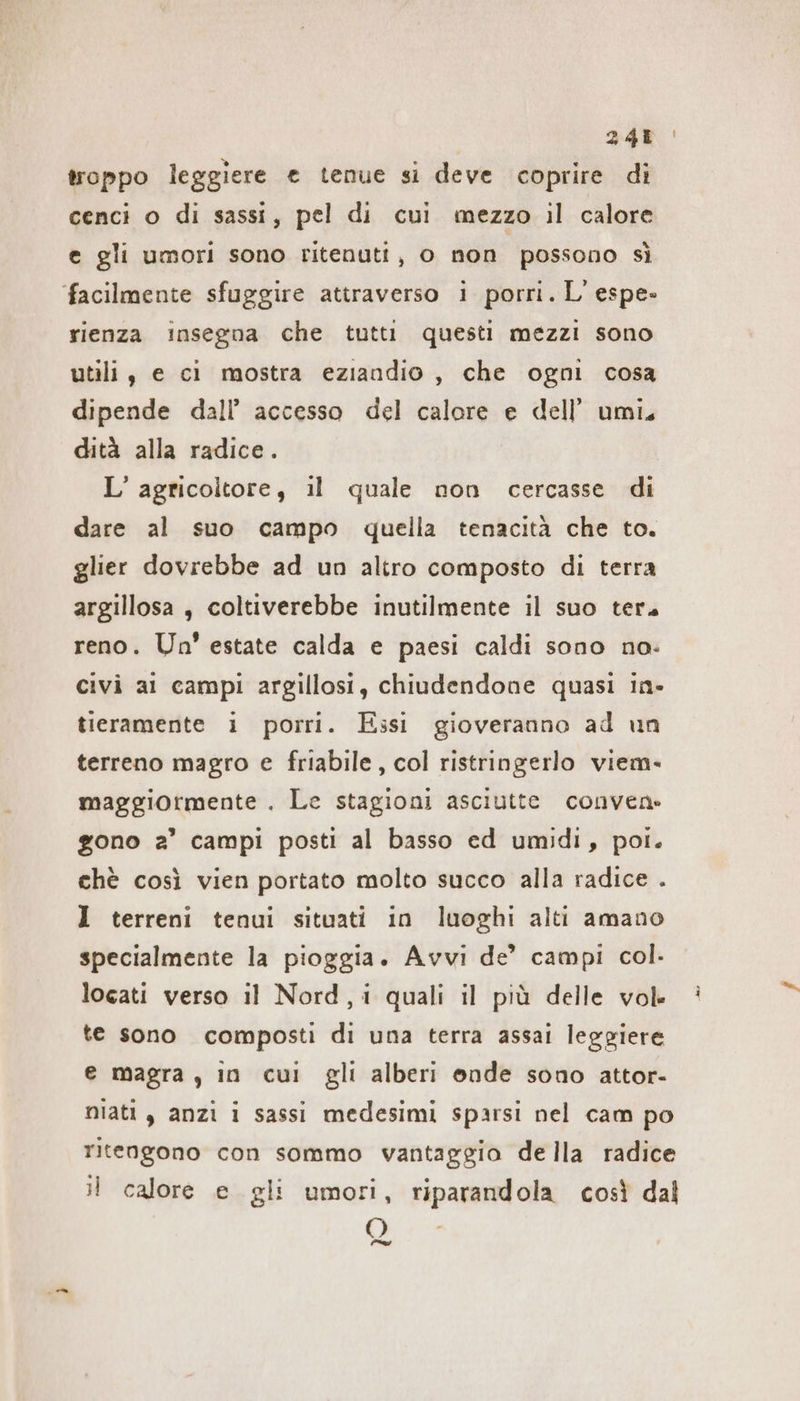 248 troppo leggiere e tenue si deve coprire di cenci o di sassi, pel di cui mezzo il calore e gli umori sono ritenuti, o non possono sì facilmente sfuggire attraverso i porri. L'espe- rienza insegna che tutti questi mezzi sono utili, e ci mostra eziandio , che ogni cosa dipende dall’ accesso del calore e dell’ umi. dità alla radice. L’ agricoltore, il quale non cercasse di dare al suo campo quella tenacità che to. glier dovrebbe ad un altro composto di terra argillosa , coltiverebbe inutilmente il suo ter. reno. Un’ estate calda e paesi caldi sono no- civi al campi argillosi, chiudendone quasi in- tieramente i porri. Essi gioveranno ad un terreno magro e friabile, col ristringerlo viem- maggiormente . Le stagioni asciutte conven: gono a’ campi posti al basso ed umidi, poi. chè così vien portato molto succo alla radice . I terreni tenui situati in luoghi alti amano specialmente la pioggia. Avvı de’ campi col. locati verso il Nord, i quali il più delle vol te sono composti di una terra assai leggiere e magra, in cui gli alberi onde sono attor- niati , anzi i sassi medesimi sparsi nel cam po ritengono con sommo vantaggio de Ila radice il calore e gli umori, riparandola così dal O