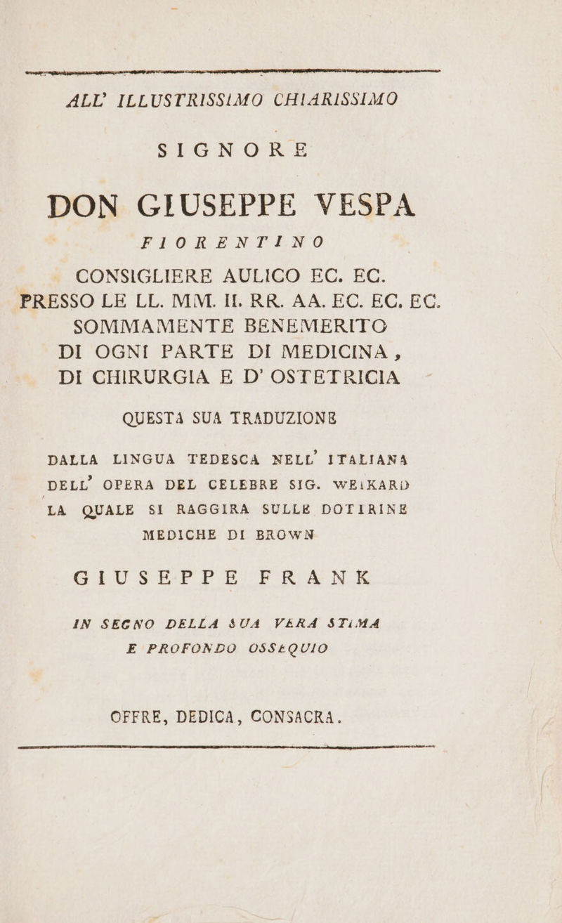 ALL’ ILLUSTRISSIMO CHIARISSIMO SIGNORE DON GIUSEPPE VESPA FIORENTINO CONSIGLIERE AULICO EC. EC. PRESSO LE LL. MM. II. RR. AA, EC. EC, EC. SOMMAMENTE BENEMERITO DI OGNI PARTE DI MEDICINA, DI CHIRURGIA E D'OSTETRICIA QUESTA SUA TRADUZIONE DALLA LINGUA TEDESCA NELL’ITALIANA DELL’ OPERA DEL CELEBRE SIG. WEIKARD LA QUALE SI RAGGIRA SULLE DOTIRINE MEDICHE DI BROWN GIUSEPPE FRANK IN SECNO DELLA SUA VERA STiMA E PROFONDO OSS£QUIO OFFRE, DEDICA, CONSACRA.