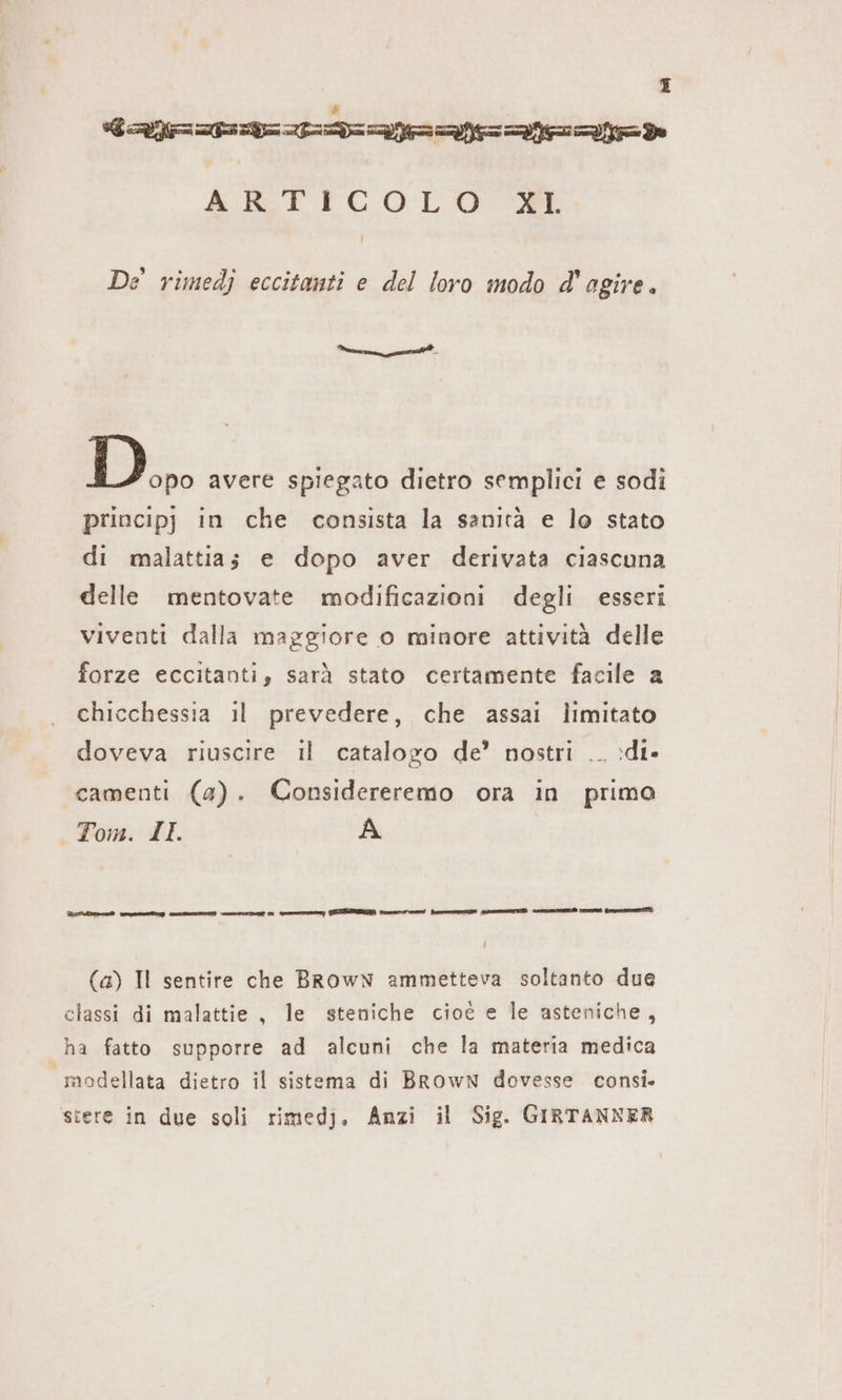 DI Castana ARTICOLO MM De rimedj eccitanti e del loro modo d'agire. lie n ni Do avere spiegato dietro semplici e sodi principj in che consista la sanità e lo stato di malattia; e dopo aver derivata ciascuna delle mentovate modificazioni degli esseri viventi dalla maggiore o minore attività delle forze eccitanti, sarà stato certamente facile a chicchessia il prevedere, che assai limitato doveva riuscire il catalogo de’ nostri .. :di» camenti (a). Considereremo ora in primo Tom. ILL A (a) Il sentire che Brown ammetteva soltanto due classi di malattie, le steniche cioé e le asteniche, ha fatto supporre ad alcuni che la materia medica modellata dietro il sistema di BrowN dovesse consi. stere in due soli rimedj. Anzi il Sig. GIRTANNER