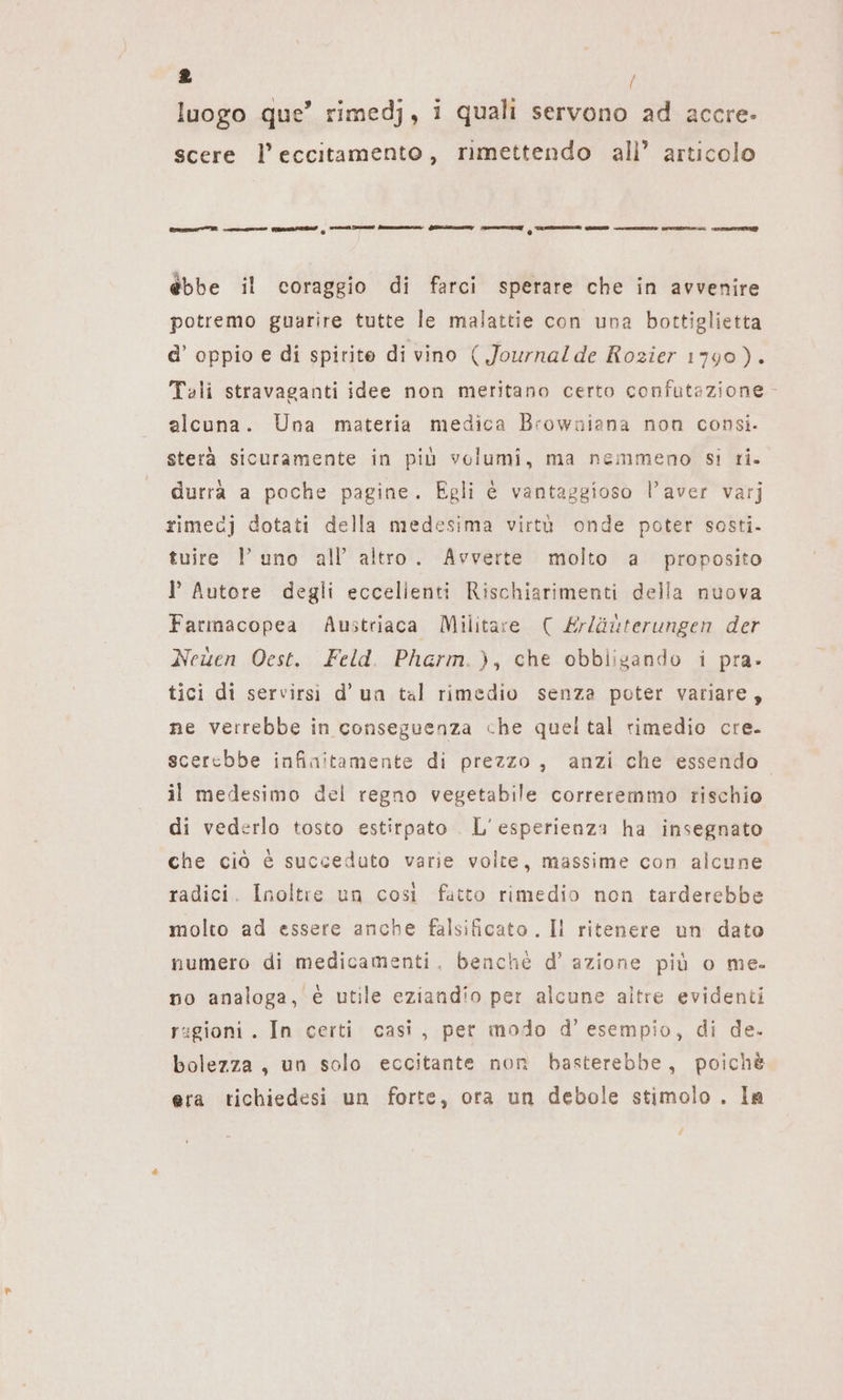 luogo que’ rimedj, i quali servono ad accre- scere l’eccitamento, rimettendo all’ articolo Grm memi cmd Rea i init summer TR SRDZIZNZA MED mu Or un ETTI ebbe il coraggio di farci sperare che in avvenire potremo guarire tutte le malattie con una bottiglietta d’ oppio e di spirite di vino ( Journal de Rozier 1790). Tali stravaganti idee non meritano certo confutazione alcuna. Una materia medica Browniana non consi. sterà sicuramente in più volumi, ma nemmeno si ri. durrà a poche pagine. Egli è vantaggioso l’aver varj rimecj dotati della medesima virtù onde poter sosti. tuire l uno all’ altro. Avverte molto a proposito I Autore degli eccellenti Rischiarimenti della nuova Farmacopea Austriaca Militare ( Erläuterungen der Neuen Oest. Feld. Pharm.), che obbligando i pra» tici di servirsi d’un tal rimedio senza poter variare, ne verrebbe in conseguenza che queltal rimedio cre. scerebbe infinitamente di prezzo, anzi che essendo. il medesimo del regno vegetabile correremmo rischio di vederlo tosto estirpato L'esperienza ha insegnato che ciò è succeduto varie volte, massime con alcune radici. Inoltre un così fatto rimedio non tarderebbe molto ad essere anche falsificato . Il ritenere un dato numero di medicamenti, benché d’ azione più o me. no analoga, è utile eziandio per alcune altre evidenti ragioni . In certi casi, per modo d'esempio, di de. bolezza, un solo eccitante non basterebbe, poichè era tichiedesi un forte, ora un debole stimolo . la /