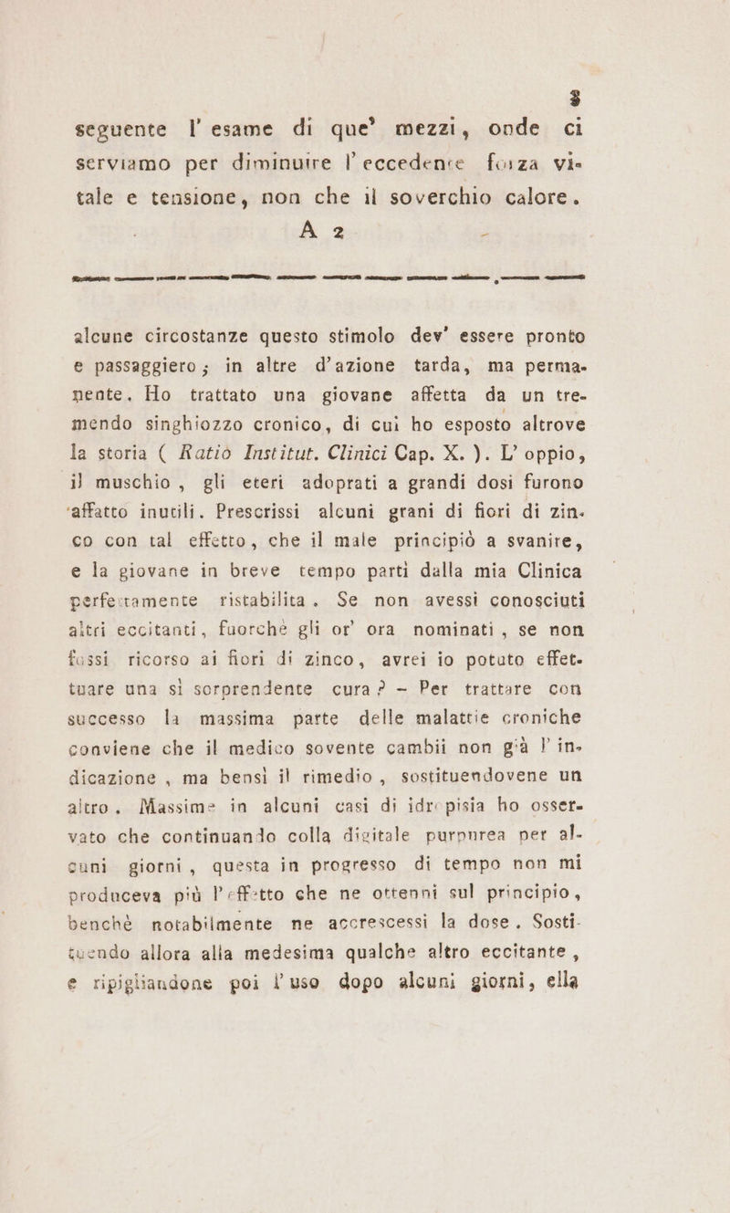 E) } » $ . e seguente l'esame di que’ mezzi, onde ci serviamo per diminuire l eccedence forza vi» tale e tensione, non che il soverchio calore. A 2 è BIO Ten ED my a EI rn al sun iii ehe alcune circostanze questo stimolo dev’ essere pronto e passaggiero; in altre d’azione tarda, ma perma- nente. Ho trattato una giovane affetta da un tre. mendo singhiozzo cronico, di cui ho esposto altrove la storia ( Ratio Institut. Clinici Cap. X. ). L’ oppio, il muschio, gli eteri adoprati a grandi dosi furono ‘affatto inutili. Prescrissi alcuni grani di fiori di zin. co con tal effetto, che il male principiò a svanire, e la giovane in breve tempo parti dalla mia Clinica perfe:ramente ristabilita. Se non avessi conosciuti altri eccitanti, fuorché gli or’ ora nominati, se non fossi ricorso ai fiori di zinco, avrei io potuto effet. tuare una si sorprendente cura? - Per trattare con successo la massima parte delle malattie croniche conviene che il medico sovente cambii non già } in. dicazione , ma bensi il rimedio, sostituendovene un altro. Massime in alcuni casi di idropisia ho osser. vato che continuando colla digitale purpnrea per al. cuni giorni, questa in progresso di tempo non mi produceva più l’eff:tto che ne ottenni sul principio, benchè notabilmente ne accrescessi la dose. Sosti- tuendo allora alia medesima qualche altro eccitante, e ripigliandone poi l’uso dopo alcuni giorni, ella