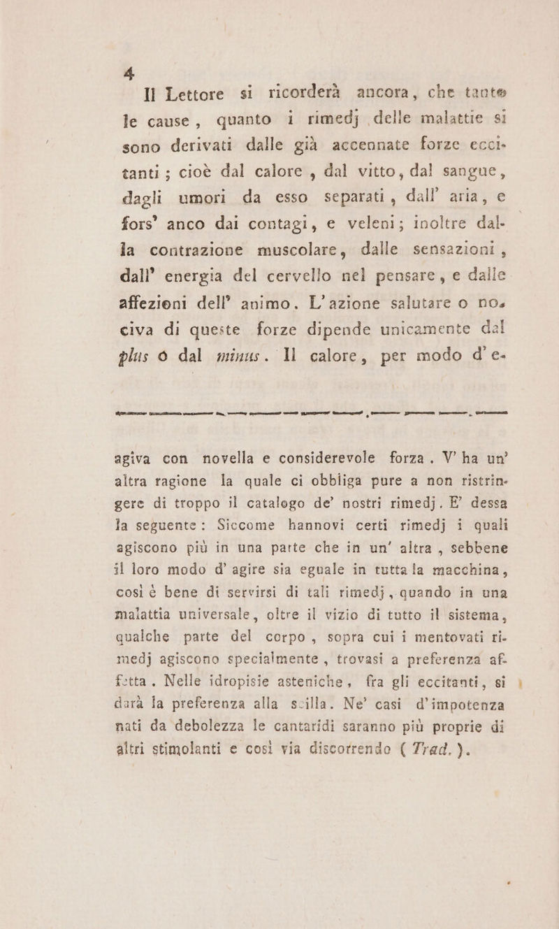 Il Lettore si ricorderà ancora, che tante le cause, quanto i rimedj delle malattie si sono derivati dalle già accennate forze eccı- tanti; cioè dal calore, dal vitto, dal sangue, dagli umori da esso separati, dall’ aria, e fors’ anco dai contagi, e veleni; inoltre dal. la contrazione muscolare, dalle sensazioni, dall’ energia del cervello nel pensare, e dalle affezioni dell’ animo. L'azione salutare o nos civa di queste forze dipende unicamente dal plus 0 dal minus. Il calore, per modo d'e. L'acido ti ici „ Wem pre Gem fm agiva con novella e considerevole forza. V ha un’ altra ragione la quale ci obbliga pure a non ristrin- gere di troppo il catalogo de’ nostri rimedj. E’ dessa la seguente: Siccome hannovi certi rimedj i quali agiscono più in una parte che in un’ altra, sebbene il loro modo d’ agire sia eguale in tutta la macchina, così è bene di servirsi di tali rimedj, quando in una malattia universale, oltre il vizio di tutto il sistema, qualche parte del corpo, sopra cui i mentovati ri. medj agiscono specialmente, trovasi a preferenza af. ftta. Nelle idropisie asteniche, fra gli eccitanti, si dara la preferenza alla scilla. Ne’ casi d’impotenza nati da debolezza le cantaridi saranno più proprie di altri stimolanti e così via discorrendo ( Trad.).