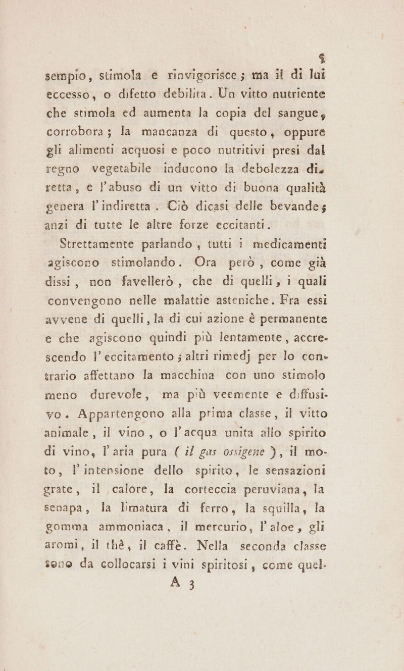 î sempio, stimola e rinvigorisce; ma il di lui eccesso, o difetto debilita. Un vitto nutriente che stimola ed aumenta la copia del sangue; corrobora ; la mancanza di questo, oppure gli alimenti acquosi e poco nutritivi presi dal regno vegetabile inducono la debolezza di. retta, € l'abuso di un vitto di buona qualità genera l’indiretta . Ciò dicasi delle bevande; anzi di tutte le altre forze eccitanti. Strettamente parlando , tutti 1 medicamenti agiscono stimolando. Ora però, come già dissi, non favellerò, che di quelli, 1 quali convengono nelle malattie asteniche. Fra essi avvene di quelli, la di cui azione è permanente e che agiscono quindi più lentamente, accre- scendo I’ eccitamento ; altri rimedj per lo con» trario affettano la macchina con uno stimolo meno durevole, ma più veemente e diffusi. vo. Appartengono alla prima classe, il vitto animale, il vino, o l’acqua unita allo spirito di vino, l'aria pura ( il gas ossigene ), il mo- to, Fintensione dello spirito, le sensazioni grate, il calore, la corteccia peruviana, la senapa, la limatura di ferro, la squilla, la gomma ammoniaca, il mercurio, l’aloe, gli aromi, il thè, il caffè. Nella seconda classe sono da collocarsi i vini spiritosi, come quel. A 3