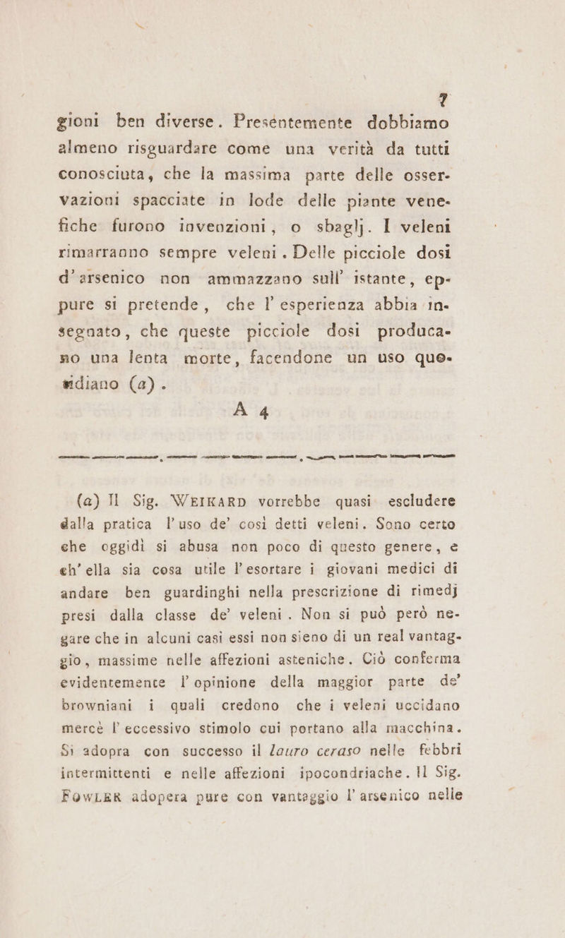 gioni ben diverse. Presentemente dobbiamo almeno risguardare come una verità da tutti conosciuta, che la massima parte delle osser- vazioni spacciate in lode delle piante vene- fiche furono invenzioni, o sbaglj. I veleni rimarranno sempre veleni. Delle picciole dosi d’arsenico non ammazzano sull’ istante, ep- pure si pretende, che l’esperienza abbia ın- segnato, che queste picciole dosi produca» mo una lenta morte, facendone un uso que- mdiano (a). A 4 mm E II n a (a) TI Sig. WEIKARD vorrebbe quasi. escludere dalla pratica l’uso de’ così detti veleni. Sono certo che oggidi si abusa non poco di questo genere, e eh’ ella sia cosa utile l’esortare i giovani medici di andare ben guardinghi nella prescrizione di rimedj presi dalla classe de’ veleni. Non si può però ne- gare che in alcuni casi essi non sieno di un real vantag- gio, massime nelle affezioni asteniche. Ciò conferma evidentemente l’ opinione della maggior parte de browniani i quali credono che i veleni uccidano merce l’ eccessivo stimolo cui portano alla macchina. Si adopra con successo il Zauro ceraso nelle febbri intermittenti e nelle affezioni ipocondriache. Il Sig. FOWLER adopera pure con vantaggio l’ arsenico nelle