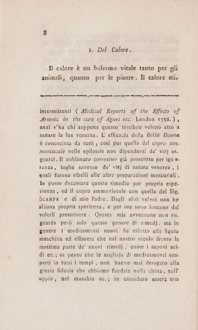 1. Del Calore. Il calore è un balsamo vitale tanto per gli animali, quanto per le piante. Il calore sti. Was ızmun ira funi munter i dim i N I mn nn intermittenti ( Medical Reports of the Effects of Arsenic in the cure of Agues etc. London 1786.) anzi vha chi suppone questo terribile veleno atto a sanare la lue venerea. L'efficacia della Bella Donna è conosciuta da tutti; così pur quella del cupro am. moniacale nelle epilessie non dipendenti da’ vizj or. ganici.Il sublimato corrosivo già proscritto per ign e. ranza, toglie sovente de’ vizj di natura venerea , i quali furono ribelli alle altre preparazioni mercuriali. lo posso decantare questo rimedio per propria espe. rienza, ed il cupro ammoniacale con quella del Sig. ScaRPA e di mio Padre. Degli altri veleni non ho alcuna propria sperienza, e per ora sono lontano dal volerli prescrivere. Questa mia avversione non ris. guarda però solo questo genere di rımedj. ma in genere i medicamenti nuevi. Se rifletto alla figura meschina ed effimera che nel nostro secolo fecero la massima parte de’ nuovi rimedj, come i saponi aci. di ec.; se penso che le migliaja di medicamenti sco. perti in tutti i tempi, non hanno mai derogato alla giusta fiducia che abbiamo fondata nella china, nell’ eppio , nel muschio ec.; se considero essere una