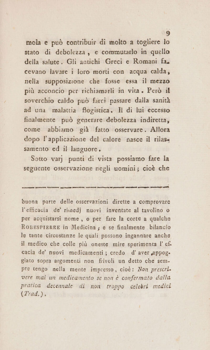 mola e può contribuir di molto a togliere lo stato di debolezza, e commutarlo in quello della salute. Gli antichi Greci e Romani fa, cevano lavare i loro morti con acqua calda, nella supposizione che fosse essa il mezzo più acconcio per richiamarli in vita. Però il soverchio caldo può farci passare dalla sanità ad una malattia flogistica. H di lul eccesso finalmente può generare debolezza indiretta, come abbiamo già fatto osservare. Allora dopo l'applicazione del calore nasce il rilas« samento ed il languore, Sotto varj punti di vista possiamo fare la seguente osservazione negli uomini; cioè che buona parte delle osservazioni dirette a comprovare l'efficacia de’ rinedj nuovi inventate al tavolino o per acquistarsi nome, o per fare la corte a qualche ROBESPIERRE in Medicina; e se finalmente bilancio le tante circostanze le quali possono ingannare anche il medico che colle più oneste mire sperimenta |’ ef. cacia de’ nuovi medicamenti; credo d’ aver ‚appog- giato sopra argomenti non frivoli un detto che sem. pre tengo nella mente impresso, cioè: Non prescri. vere mai un medieamento se non è confermato dalla pratica decennale di non troppo celebri medici (Trad.).