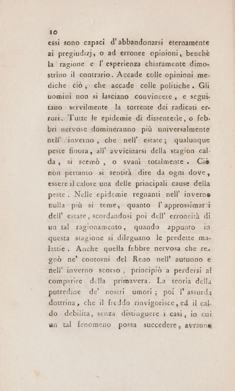 essi sono capaci d’abbandonarsi eternamente ai pregiudizj, o ad erronee opinioni, benchè la ragione e |’ esperienza chiaramente dimo- strino il contrario. Accade colle opinioni me- diche ciò; che accade colle politiche. Gli uomini non si lasciano convincere, € segui. tano servilmente la torrente dei radicati er- rori. Tutte le epidemie di dissenterìe, o feb. bri nervose domineranno più universalmente nell'inverno, che nell’ estate; qualunque peste finora, all’ avvicinarsi della stagion cal. da, si scemö , o svanì totalmente. Ciò non percanto si sentirà. dire da ogni dove, essere il calore una delle principali cause della peste. Nelle epidemie regnanti nell’ inverne nulla più si teme; quanto l'approssimarsi dell’ estate, scordandosi poi dell’ erroneità di un tal ragionamento, quando zppunto in questa stagione si dileguano le predette ma- lattie. Anche quella febbre nervosa che re. gnò ne’ contorni del Reno nell’ autunno e nell’ inverno scorso, principiò a perdersi al comparire della primavera. La teoria della putredine de nostri umori; poi l’ assurda dottrina, che il freddo rinvigorisce, ed il cal do debilita, senza distinguere 1 casi, in cui un tal fenomeno possa succedere, avranne