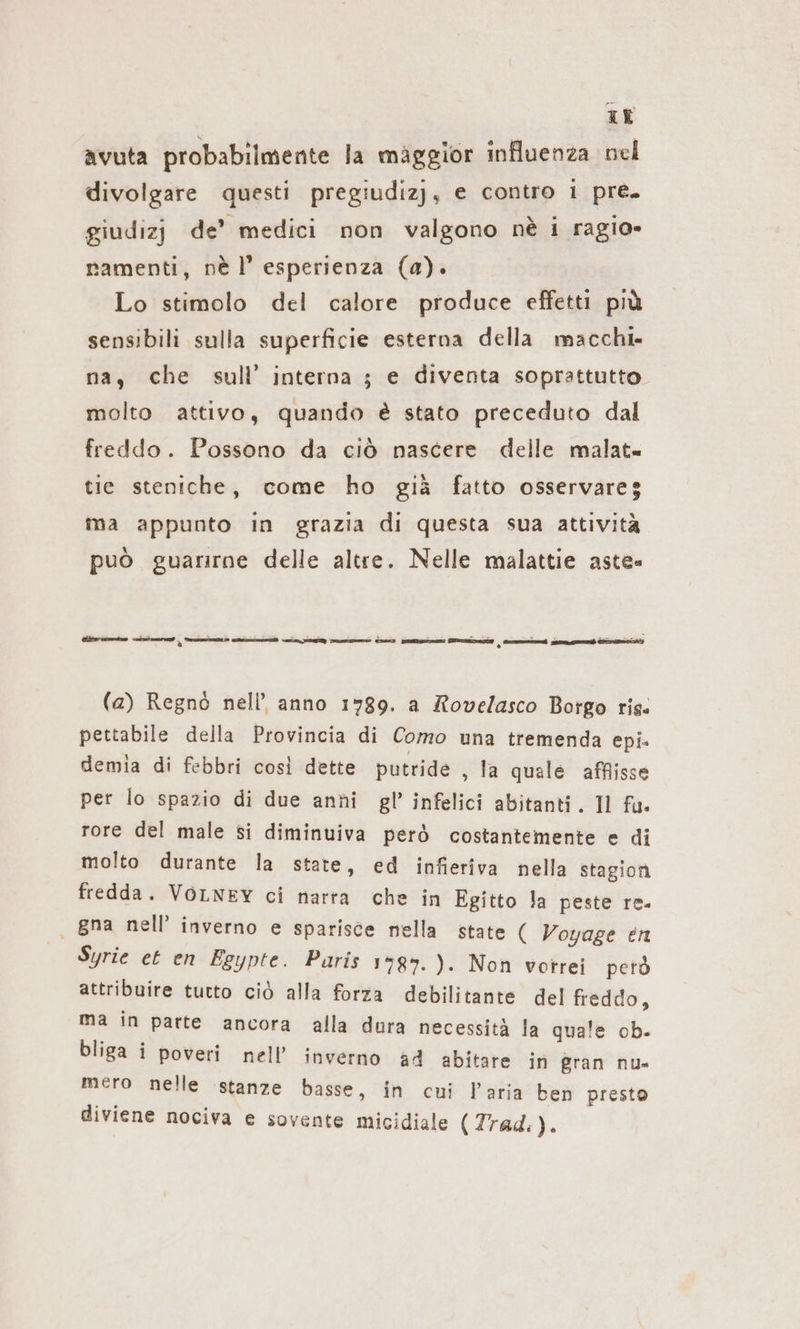 ir avuta probabilmente la maggior influenza nel divolgare questi pregiudizj, e contro i pre. giudizj de’ medici non valgono nè i ragio» ramenti, nel’ esperienza (a). Lo stimolo del calore produce effetti più sensibili sulla superficie esterna della macchi- na, che sull’ interna ; e diventa soprattutto molto attivo, quando è stato preceduto dal freddo. Possono da ciò nascere delle malat= tie steniche, come ho già fatto osservareg ma appunto in grazia di questa sua attività può guarirne delle altre. Nelle malattie aste» rear ni ind men | — u Seno On sassernozi nam | mt eh Emmen (a) Regnò nell’ anno 1789. a Rovelasco Borgo ris. pettabile della Provincia di Como una tremenda epi. demia di febbri cosi dette putride , la quale affisse per lo spazio di due anni gl’ infelici abitanti. Il fa. rore del male si diminuiva però costantemente e di molto durante la state, ed infieriva nella stagioni fredda. VOLNEY ci narra che in Egitto la peste re. gna nell’ inverno e sparisce nella state ( Voyage en Syrie et en Egypte. Paris 1787. ). Non votrei petò attribuire tutto ciò alla forza debilitante del freddo, ma in parte ancora alla dura necessità la quale ob. bliga i poveri nell’ inverno ad abitare in gran nu» mero nelle istanze basse, in cui l’aria ben presto diviene nociva e sovente micidiale (Trad.).