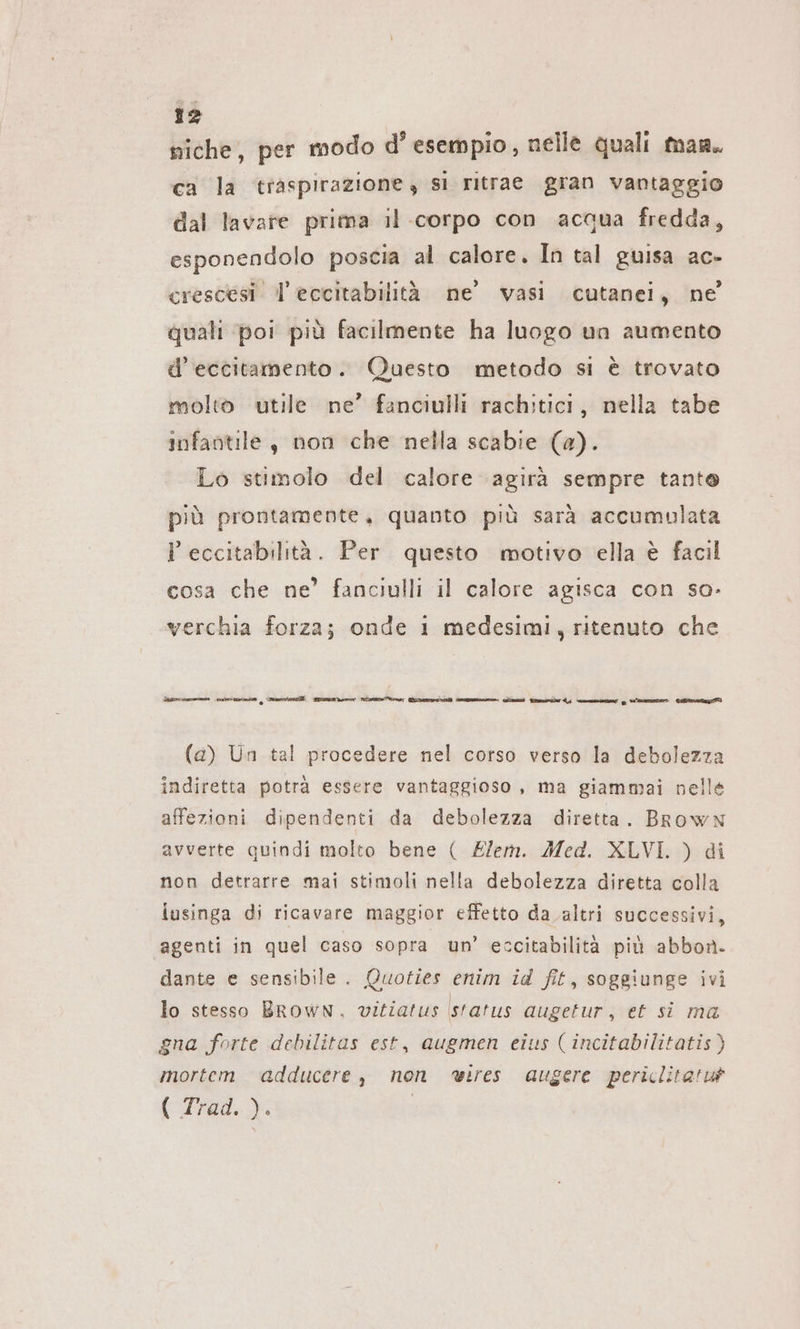 niche, per modo d’esempio, nelle quali man. ca la traspirazione, sı ritrae gran vantaggio dal lavare prima il corpo con acqua fredda, esponendolo poscia al calore. In tal guisa ac- crescesi l'eccitabilità ne’ vasi cutanei, ne quali poi più facilmente ha luogo un aumento d’eccitamento. Questo metodo si è trovato molto utile ne’ fanciulli rachitici, nella tabe infantile, non che nella scabie (a). Lo stimolo del calore agirà sempre tante più prontamente, quanto più sarà accumulata l eccitabilità. Per questo motivo ella è facil cosa che ne’ fanciulli il calore agisca con so- verchia forza; onde 1 medesimi, ritenuto che Maren ums | Sears Sani nie Vr fire asce. Za) Finder om g vee Gig (a) Un tal procedere nel corso verso la debolezza indiretta potrà essere vantaggioso, ma giammai nelle affezioni dipendenti da debolezza diretta. Brown avverte quindi molto bene ( Zlem. Med. XLVI. ) di non detrarre mai stimoli nella debolezza diretta colla iusinga di ricavare maggior effetto da altri successivi, agenti in quel caso sopra un’ eccitabilità più abbon- dante e sensibile. Quoties enim id fit, sogeiunge ivi lo stesso BROWN, vitiatus status augetur, et si ma gna forte debilitas est, augmen eius ( incitabilitatis) mortem adducere, non wires augere periclitatuà ( Trad. ). |