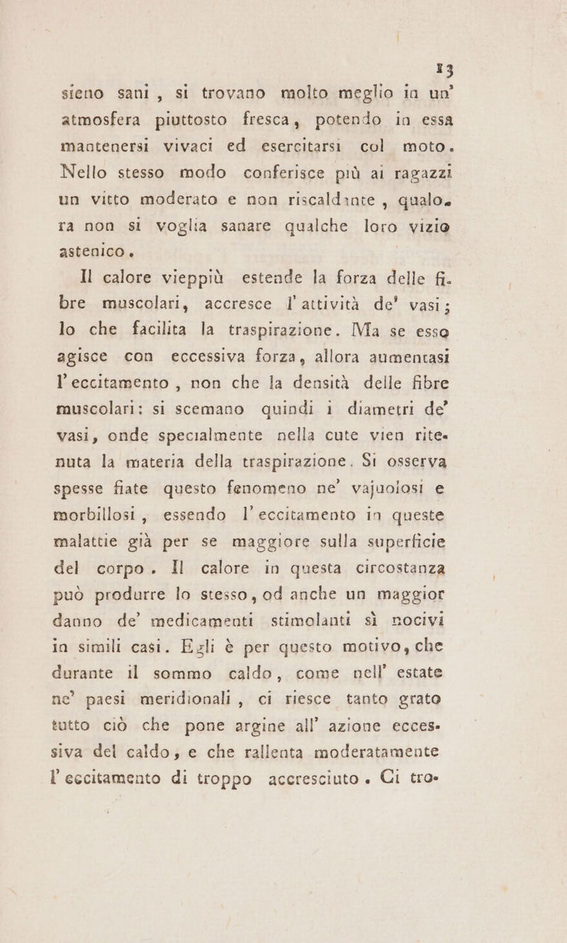 1? sieno sani, si trovano molto meglio in un atmosfera piuttosto fresca, potendo in essa mantenersi vivaci ed esercitarsi col moto. Nello stesso modo conferisce più ai ragazzi un vitto moderato e non riscaldante, qualo. ra non si voglia sanare qualche loro vizio astenico. | Il calore vieppiù estende la forza delle fi. bre muscolari, accresce l'attività de’ vasi; lo che facilita la traspirazione. Ma se esso agisce con eccessiva forza, allora aumentasi l’ eccitamento , non che la densità delle fibre muscolari: si scemano quindi ı diametri de’ vasi, onde specialmente nella cute vien rite- nuta la materia della traspirazione. Si osserva spesse fiate questo fenomeno ne’ vajuolosi e morbillosi, essendo l’eccitamento in queste malattie già per se maggiore sulla superficie del corpo. Il calore in questa circostanza può produrre lo stesso, od anche un maggior danno de’ medicamenti stimolanti sì nocivi in simili casi. Ezli è per questo motivo, che durante il sommo caldo, come nell’ estate ne’ paesi meridionali, ci riesce tanto grato tutto ciò che pone argine all’ azione ecces- siva del caldo; e che rallenta moderatamente l’eccitamento di troppo accresciuto » Ci tro»