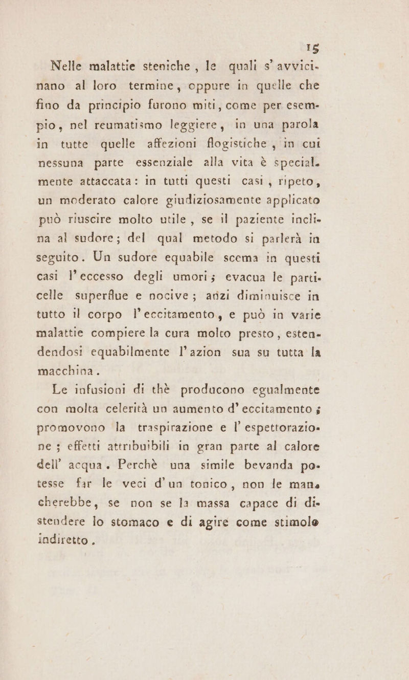 Nelle malattie steniche , le quali s’ avvici. nano al loro termine, oppure in quelle che fino da principio furono miti, come per esem- pio, nel reumatismo leggiere, in una parola in tutte quelle affezioni flogistiche , in cui nessuna parte essenziale alla vita è special. mente attaccata: in tutti questi casi, ripeto, un moderato calore giudiziosamente applicato può riuscire molto utile, se il paziente incli» na al sudore; del qual metodo si parlerà in seguito. Un sudore equabile scema in questi casi l'eccesso degli umori; evacua le parti. celle superflue e nocive; anzi diminuisce in tutto il corpo l’eccitamento, e può in varie malattie compiere la cura molto presto, esten« dendosi equabilmente l’azion sua su tutta la macchina. Le infusioni di the producono egualmente con molta celerità un aumento d’ eccitamento 5 promovono la traspirazione e |’ espettorazio» ne ; effetti attribuibili in gran parte al calore dell’ acqua. Perchè una simile bevanda po- tesse far le veci d'un tonico, non le mans cherebbe, se non se la massa capace di di. stendere lo stomaco e di agire come stimole indiretto .