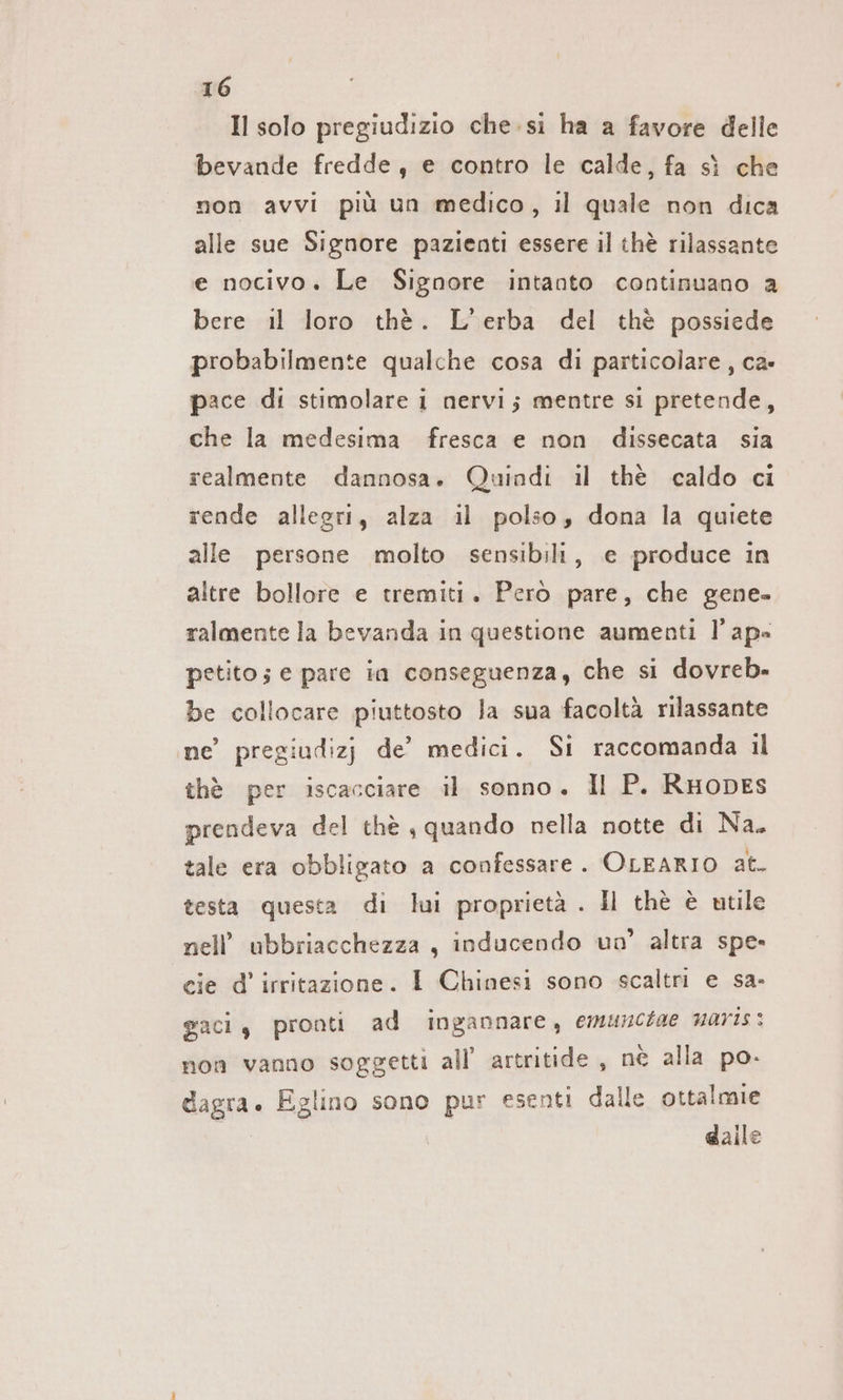 Il solo pregiudizio che.si ha a favore delle bevande fredde, e contro le calde, fa sì che non avvi più un medico, il quale non dica alle sue Signore pazienti essere il thè rilassante e nocivo. Le Signore intanto continuano a bere il loro thè. L'erba del thè possiede probabilmente qualche cosa di particolare, ca- pace di stimolare i nervi; mentre si pretende, che la medesima fresca e non dissecata sia realmente dannosa. Quindi il thè caldo ci rende allegri, alza il polso, dona la quiete alle persone molto sensibili, e produce in altre bollore e tremiti. Però pare, che gene. ralmente la bevanda in questione aumenti l’ ap= petito; e pare in conseguenza, che si dovreb- be collocare piuttosto la sua facoltà rilassante ne’ pregiudizj de’ medici. Si raccomanda il thè per iscacciare il sonno. Il P. RuoDes prendeva del thè ‚quando nella notte di Na. tale era obbligato a confessare. OLEARIO at. testa questa di lui proprietà . Il thè è utile nell’ ubbriacchezza , inducendo un’ altra spe- cie d’ irritazione. I Chinesi sono scaltri e sa. gaci, pronti ad ingannare, emunchae naris: non vanno soggetti all’ artritide , nè alla po. dagra. Eglino sono pur esenti dalle ottalmie daile