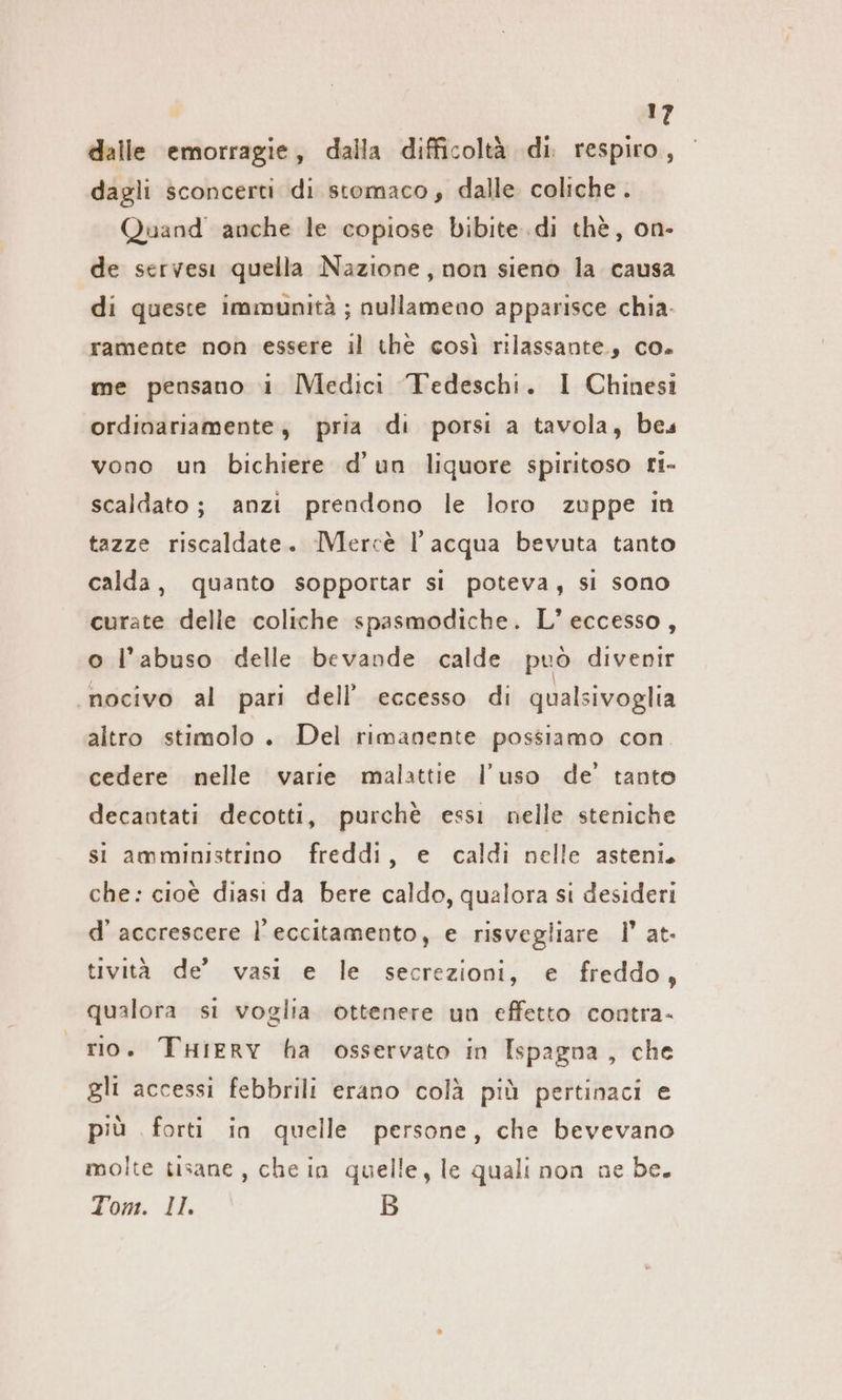 dalle emorragie, dalla difficoltà di. respiro, dagli sconcerti di stomaco, dalle coliche. Quand anche le copiose bibite .di thè, on- de servesi quella Nazione, non sieno la causa di queste immunità ; nullameno apparisce chia. ramente non essere il thè così rilassante, co. me pensano i Medici Tedeschi. I Chinesi ordinariamente, pria di porsi a tavola, bes vono un bichiere d’un liquore spiritoso ri- scaldato; anzi prendono le loro zuppe in tazze riscaldate. Mercè l’acqua bevuta tanto calda, quanto sopportar si poteva, si sono curate delle coliche spasmodiche. L' eccesso, o l'abuso delle bevande calde può divenir nocivo al pari dell’ eccesso di qualsivoglia altro stimolo. Del rimanente possiamo con. cedere nelle varie malattie l’uso de’ tanto decantati decotti, purchè essi nelle steniche si amministrino freddi, e caldi nelle asteni. che: cioè diasi da bere caldo, qualora si desideri d’ accrescere l’eccitamento, e risvegliare I’ at- tività de’ vasi e le secrezioni, e freddo, qualora si voglia ottenere un effetto contra- rio. THiERY ha osservato in Ispagna, che gli accessi febbrili erano colà più pertinaci e più forti in quelle persone, che bevevano molte tisane, che in quelle, le quali non ne be. Tom. II: B