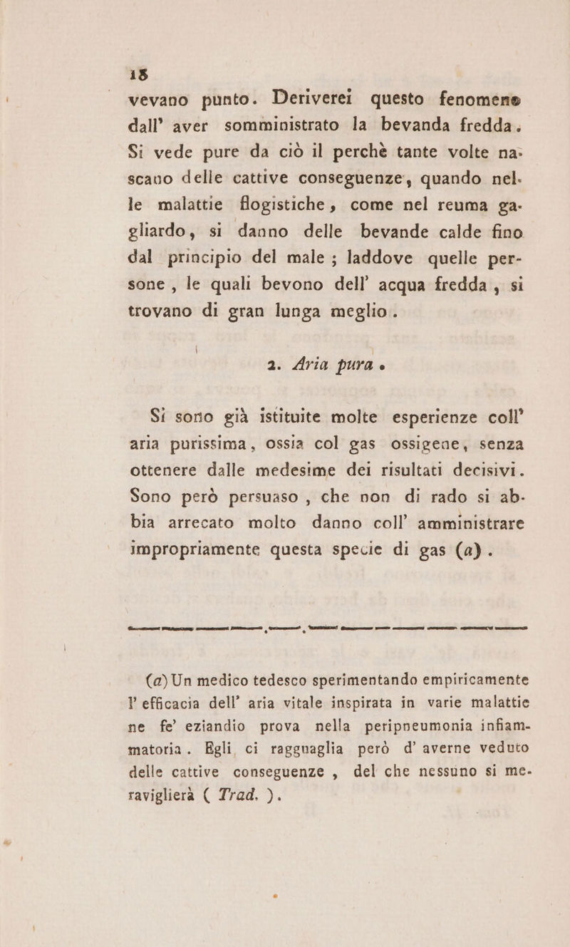 15 vevano punto. Deriverei questo fenomeno dall’ aver somministrato la bevanda fredda. Si vede pure da ciò il perchè tante volte na: scauo delle cattive conseguenze; quando nel. le malattie flogistiche, come nel reuma ga- gliardo, si danno delle bevande calde fino dal principio del male ; laddove quelle per- sone , le quali bevono dell’ acqua fredda, si trovano di gran lunga meglio. 2. Aria pura è Si sorio già istituite molte esperienze coll’ aria purissima, ossia col gas ossigene, senza ottenere dalle medesime del risultati decisivi. Sono però persuaso , che non di rado si ab- bia arrecato molto danno coll’ amministrare impropriamente questa specie di gas (a). fino GITE A Pza | dr) | ZE Po SOSTE CONNAZANZI SEOVSZZINA SITI I mens (a) Un medico tedesco sperimentando empiricamente ? efficacia dell’ aria vitale inspirata in varie malattie ne fe’ eziandio prova nella peripneumonia infiam- matoria. Egli ci ragguaglia però d’ averne veduto delle cattive conseguenze , del che nessuno si me. ravigliera ( Trad, ).