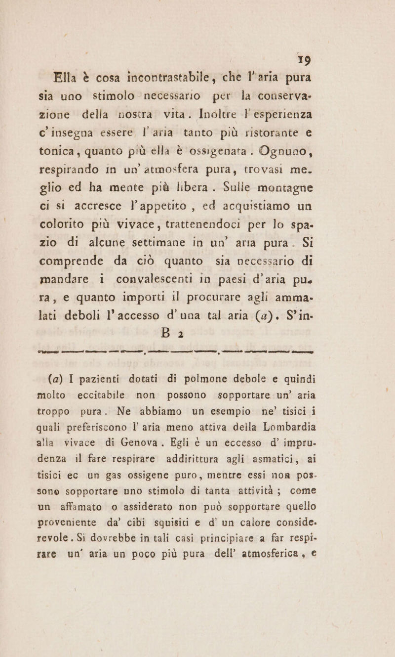 Ella è cosa incontrastabile, che l'aria pura sia uno stimolo necessario per la conserva» zione della nostra vita. Inoltre F esperienza c' insegna essere l’aria tanto più ristorante € tonica, quanto più ella è ossigenata. Ognuno, respirando In un’ atmosfera pura, trovasi me. glio ed ha mente più libera. Sulle montagne ci si accresce l'appetito , ed acquistiamo un colorito più vivace, trattenendoci per lo spa- zio di alcune settimane in un’ aria pura. Si comprende da ciò quanto sia necessario di mandare i convalescenti in paesi d’aria pu ra, e quanto importi il procurare agli amma- lati deboli l’accesso d’una tal aria (a). S’in- Bi TROIE csi Ae x: ono, ra re, nt re sn Say (a) I pazienti dotati di polmone debole e quindi molto eccitabile non possono sopportare un’ aria troppo pura. Ne abbiamo un esempio ne’ tisici i quali preferiscono l’aria meno attiva della Lombardia alla vivace di Genova. Egli é un eccesso d’ impru- denza il fare respirare addirittura agli asmatici, ai tisici ec un gas ossigene puro, mentre essi non pos- sone sopportare uno stimolo di tanta attività; come un affamato o assiderato non può sopportare quello proveniente da’ cibi squisici e d’ un calore conside. revole. Si dovrebbe in tali casi principiare a far respi- rare un’ aria un poco più pura dell’ atmosferica, €