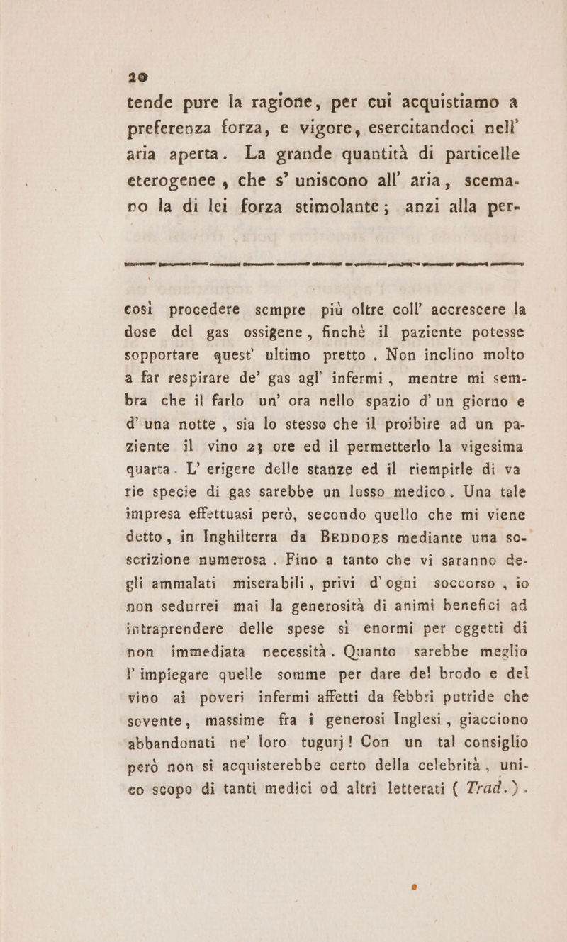 tende pure la ragione, per cui acquistiamo a preferenza forza, e vigore, esercitandoci nell’ aria aperta. La grande quantità di particelle eterogenee , che s’ uniscono all’ aria, scema- no la di lei forza stimolante; anzi alla per- Erre rum ESE entro) Soros crm escussione puren ET n Wem ns, così procedere sempre più oltre coll’ accrescere la dose del gas ossigene, finché il paziente potesse sopportare quest’ ultimo pretto . Non inclino molto a far respirare de’ gas agl’ infermi, mentre mi sem- bra che il farlo un’ ora nello spazio d’un giorno e d’ una notte , sia lo stesso che il proibire ad un pa- ziente il vino 23 ore ed il permetterlo la vigesima quarta. L’ erigere delle stanze ed il riempirle di va rie specie di gas sarebbe un lusso medico. Una tale impresa effettuasi però, secondo quello che mi viene detto, in Inghilterra da Beppors mediante una sc- scrizione numerosa . Fino a tanto che vi saranno de- gli ammalati miserabili, privi d'ogni soccorso , io non sedurrei mai la generosità di animi benefici ad intraprendere delle spese si enormi per oggetti di non immediata necessità. Quanto sarebbe meglio l impiegare quelle somme per dare de! brodo e del vino ai poveri infermi affetti da febbri putride che sovente, massime fra i generosi Inglesi, giacciono abbandonati ne’ loro tugurj! Con un tal consiglio però non si acquisterebbe certo della celebrità, uni. eo scopo di tanti medici od altri letterati ( Zrad.).