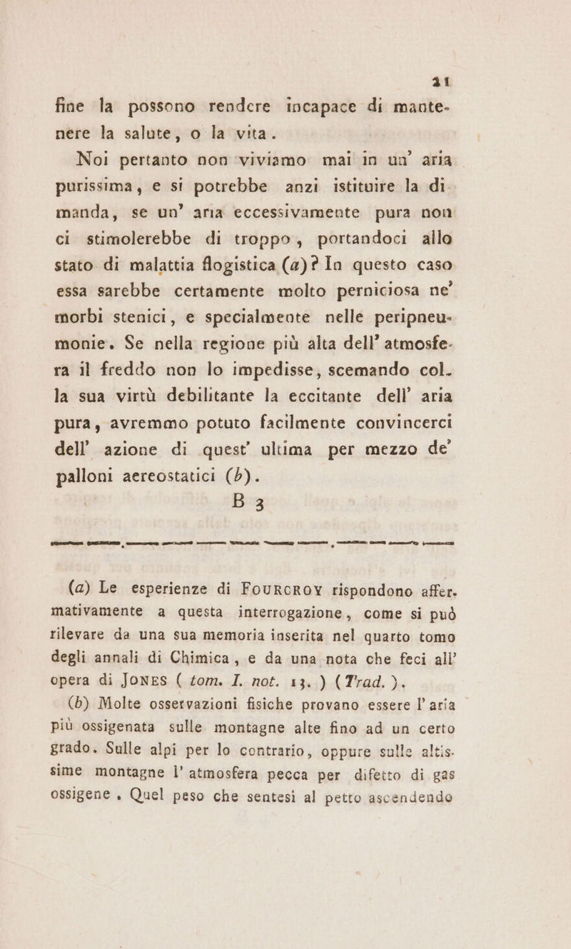 fine la possono rendere incapace di mante. nere la salute, o la vita. Noi pertanto non ‘viviamo mai in un’ aria purissima, e si potrebbe anzi istituire la di manda, se un’ aria eccessivamente pura non ci stimolerebbe di troppo, portandoci allo stato di malattia flogistica (a)? In questo caso essa sarebbe certamente molto perniciosa ne’ morbi stenici, e specialmente nelle peripneu- monie. Se nella regione più alta dell’ atmosfe- ra il freddo non lo impedisse, scemando col. la sua virtù debilitante la eccitante dell’ aria pura, avremmo potuto facilmente convincerci dell’azione di quest’ ultima per mezzo de' palloni aereostatici (6). B 3 teen GREZZO n nme nn IR Se n O n fra pio (a) Le esperienze di FouRcRov rispondono affer. mativamente a questa interrogazione, come si può rilevare da una sua memoria inserita nel quarto tomo degli annali di Chimica, e da una nota che feci all’ opera di JONES ( tom. I. not. 13.) (Trad.). (b) Molte ossetvazioni fisiche provano essere l’aria più ossigenata sulle montagne alte fino ad un certo grado. Sulle alpi per lo contrario, oppure sulle altis- sime montagne l'atmosfera pecca per difetto di gas ossigene „ Quel peso che sentesi al petto ascendendo