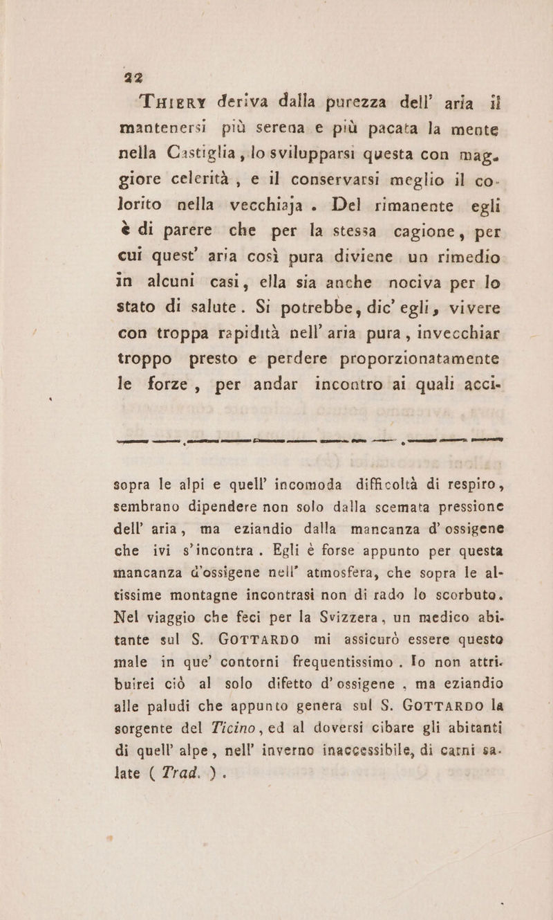 Tuıery deriva dalla purezza dell’ aria il mantenersi più serena e più pacata la mente nella Castiglia, lo svilupparsi questa con mag. giore celerità, e il conservarsi meglio il co- lorito nella vecchiaja . Del rimanente. egli è di parere che per la stessa cagione, per cui quest’ aria così pura diviene un rimedio in alcuni casi, ella sia anche nociva per lo stato di salute. Si potrebbe, dic’ egli, vivere con troppa rapidità nell’ aria pura, invecchiar troppo presto e perdere proporzionatamente le forze, per andar incontro ai quali acci- ZZZ i assi n (I cron rame. PD —— © emanano — Be sopra le alpi e quell’ incomoda difficoltà di respiro, sembrano dipendere non solo dalla scemata pressione dell’ aria, ma eziandio dalla mancanza d’ ossigene che ivi s'incontra. Egli è forse appunto per questa mancanza d'ossigene nell’ atmosfera, che sopra le al- tissime montagne incontrasi non di rado lo scorbuto. Nel viaggio che feci per la Svizzera, un medico abi. tante sul S. GOTTARDO mi assicurò essere questo male in que’ contorni frequentissimo . Io non attri. buirei ciò al solo difetto d’ossigene , ma eziandio alle paludi che appunto genera sul S. GoTTARDO la sorgente del Ticino, ed al doversi cibare gli abitanti di quell’ alpe, nell’ inverno inaccessibile, di carni sa- late ( Trad. ).