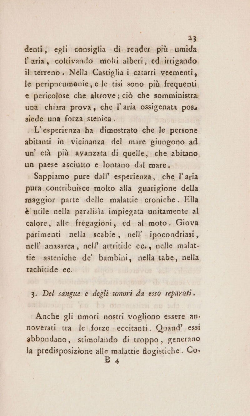 denti, egli consiglia di render più umida l’aria, coltivando molti alberi, ed.irrigando il terreno. Nella Castiglia i catarri veementi, le peripneumenie, e le tisi sono più frequenti. e pericolose che altrove; ciò che somministra una chiara prova, che l’aria ossigenata poss siede una forza stenica. L'esperienza ha dimostrato che le persone abitanti in vicinanza del mare giungono ad un’ età più avanzata di quelle, che abitano un paese asciutto e lontano dal mare. Sappiamo pure dall’ esperienza, che l’aria pura contribuisce molto alla guarigione della maggior parte delle malattie croniche. Ella è utile nella paralisia impiegata unitamente al calore, alle fregagioni, ed al moto. Giova parimenti nella scabie, nell’ ipocondriasi, nell’ anasarca, nell’ artritide ec., nelle malate tie asteniche de’ bambini, nella tabe, nella rachitide ec. 3. Del sangue e degli umori da esso separati . Anche gli umori nostri vogliono essere an- noverati tra le forze eccitanti. Quand’ essi abbondano, stimolando di troppo, generano la predisposizione BE flogistiche. Co» 4