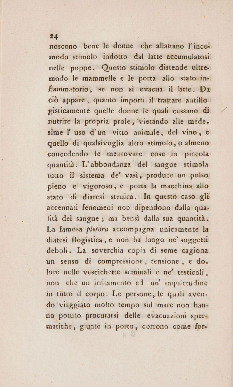 noscono bene le donne che allattano I’ inco- modo stimolo indotto dal latte accumulatosi. nelle poppe. Questo stimolo distende oltre. modo le mammelle e le porta allo stato-in- fiammatorio, se non si evacua il latte. Da ciò appare, quanto importi il trattare antiflo. gisticamente quelle donne le quali cessano di nutrire la propria prole, 'vietando alle mede. sime ! uso d'un vitto animale, del vino, e quello di qualsivoglia altro stimolo, o almeno concedendo le meatovate cose in piccola quantità. L’abbondanza del sangue stimola tutto il sistema de’ vasi, produce un polso pieno e vigoroso, e porta la macchina allo stato di diatesi stenica. In questo caso gli accennati fenomeni non dipendono dalla qua- lità del sangue ; ma bensì dalla sua quantità. La famosa pletora accompagna unicamente la diatesi flogistica, e non ha luogo ne’ soggetti deboli. La soverchia copia di seme cagiona un senso di compressione, tensione, e do. lore nelle vescichette seminali e ne’ testicoli, non che un irritamento ed un’ inquietudine in tutto il corpo. Le persone, le quali aven- do viaggiato molto tempo sul mare non han: no potuto procurarsi delle evacuazioni sper- matiche, giunte In porto, corrono come for»