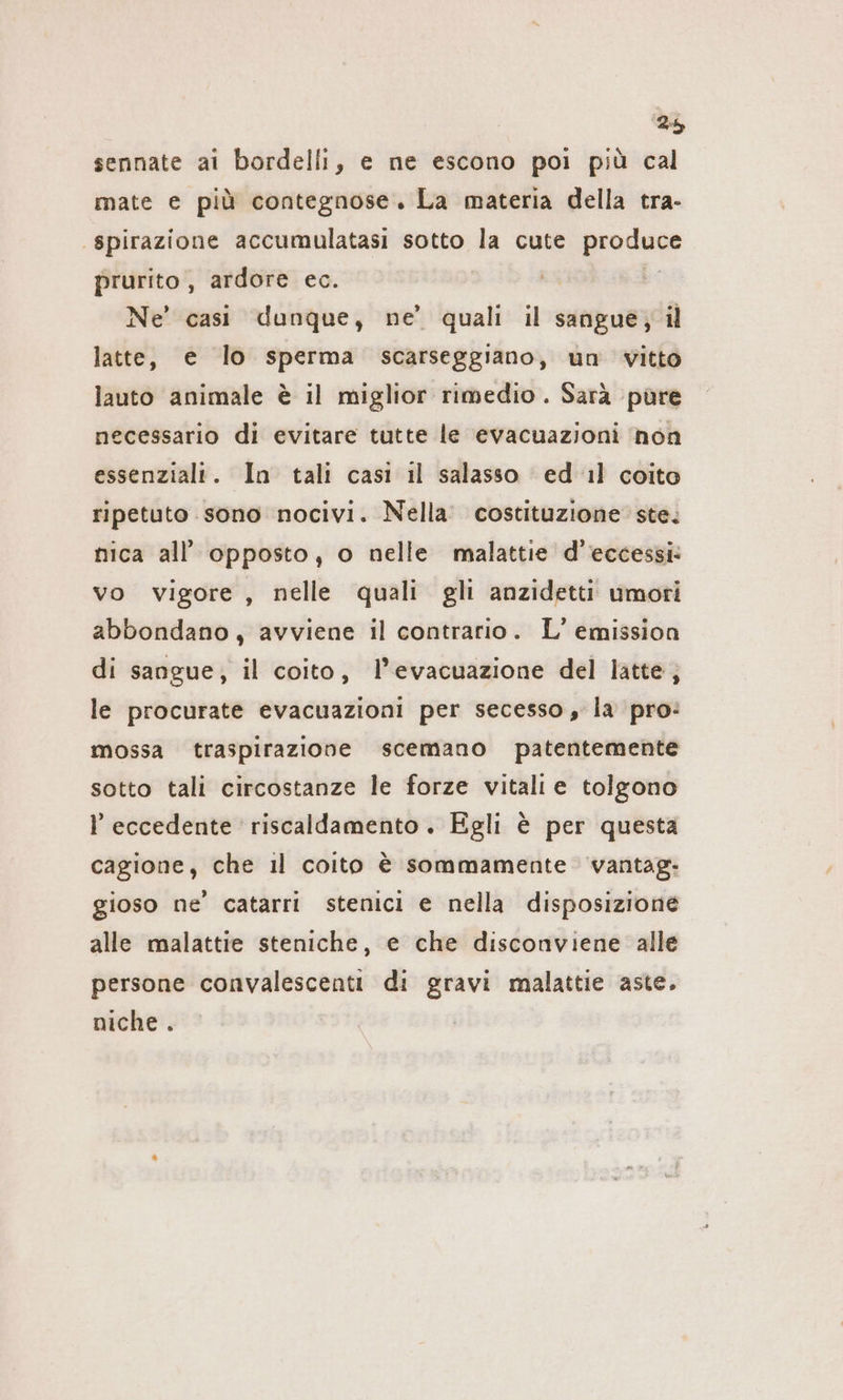 2% sennate ai bordelli, e ne escono poi più cal mate e più contegnose. La materia della tra- ‚spirazione accumulatasi sotto la cute produee prurito , ardore ec. | Ne’ casi dunque, ne’ quali il sangue; il latte, e lo sperma scarseggiano, un vitto lauto animale è il miglior rimedio. Sarà püre necessario di evitare tutte le evacuazioni non essenziali. In tali casi il salasso ed il coito ripetuto sono nocivi. Nella. costituzione ste. nica all’ opposto, o nelle malattie d’eccessi: vo vigore, nelle quali gli anzidetti umori abbondano, avviene il contrario. L’ emission di sangue, il coito, l’evacuazione del latte; le procurate evacuazioni per secesso, la pro: mossa traspirazione scemano patentemente sotto tali circostanze le forze vitali e tolgono eccedente riscaldamento. Egli è per questa cagione, che il coito è sommamente vantag- gioso ne’ catarri stenici e nella disposizione alle malattie steniche, e che disconviene alle persone convalescenti di gravi malattie aste. niche .