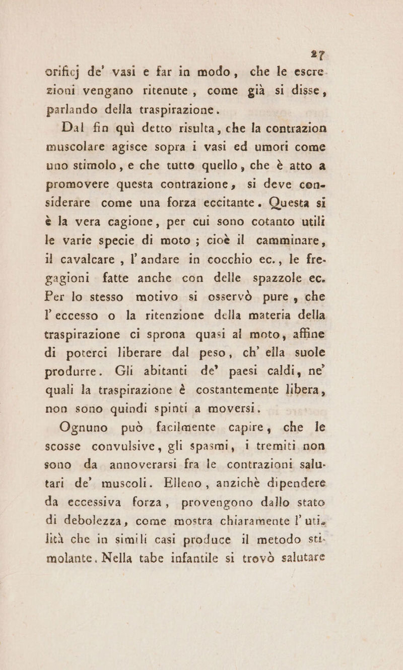 orificj de’ vasi e far in modo, che le escre. zioni vengano ritenute, come già si disse, parlando della traspirazione. Dal fin quì detto risulta, che la contrazion muscolare agisce sopra 1 vasi ed umori come uno stimolo, e che tutto quello, che è atto a promovere questa contrazione, si deve cen- siderare come una forza eccitante. Questa si è la vera cagione, per cui sono cotanto utili le varie specie di moto ; cioè il camminare, 11 cavalcare , l'andare in cocchio ec., le fre. gagioni fatte anche con delle spazzole ec. Per lo stesso motivo si osservò pure, che l'eccesso o la ritenzione della materia della traspirazione ci sprona quasi al moto, affine di poterci liberare dal peso, ch’ ella suole produrre. Gli abitanti de’ paesi caldi, ne quali la traspirazione è costantemente libera, non sono quindi spinti a moversi. Ognuno può facilmente capire, che le scosse convulsive, gli spasmi, 1 tremiti non sono da annoverarsi fra le contrazioni salu- tari de’ muscoli. Elleno, anzichè dipendere da eccessiva forza, provengono dallo stato di debolezza, come mostra chiaramente l’ uti. lità che in simili casi produce il metodo sti. molante. Nella tabe infantile si trovò salutare