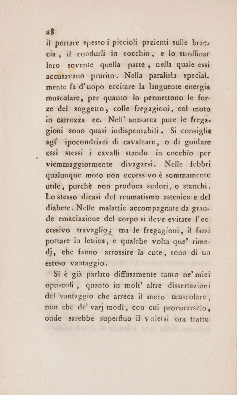 il portare spesso i piccioli pazienti sulle bracs cia, il condurli in cocchio, e lo stroffinar loro sovente quella. parte , nella quale essi accusavano prurito. Nella paralisia special. mente fa d’uopo eccitare la languente energia muscolare, per quanto lo permettono le for- ze del soggetto, colle fregagioni, col moto in carrozza ec. Nell’ anasarca pure le frega. gioni sono quasi indispensabili. Si consiglia ‘agl’ ipocondriaci di cavalcare, o di guidare essi stessi 1 cavalli stando in cocchio per viemmaggiormente divagarsi. Nelle febbri qualunque moto non eccessivo è sommamente utile, purchè non produca sudori, o stanchi. Lo stesso dicasi del reumatismo astenico e del diabete. Nelle malattie accompagnate da gran. de emaciazione del corpo si deve evitare l’ec cessivo travaglio; ma-le fregagioni, il farsi portare in lettica, e qualche volta que” rime. dj, che fanno arrossire la cute, sono di un esteso vantaggio. Si è già parlato diffusamente tanto ne’ miei opuscoli , quanto in molt’ altre dissertazioni del vantaggio che arreca il moto muscolare, non che de’ varı modi, con cui procurarselo, onde sarebbe superfluo il volersi ora tratte.