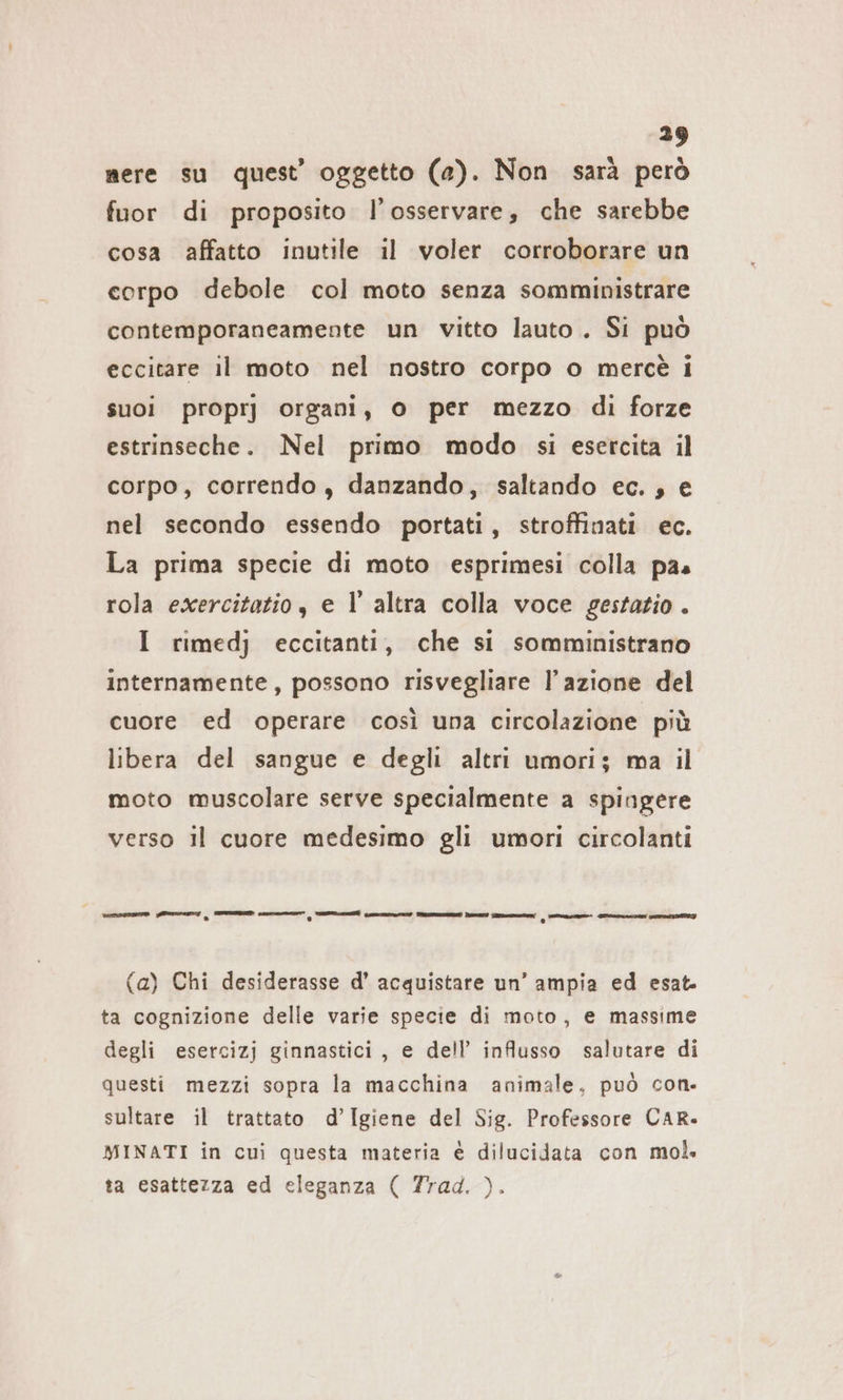 mere su quest’ oggetto (a). Non sarà però fuor di proposito l’osservare, che sarebbe cosa affatto inutile il voler corroborare un corpo debole col moto senza somministrare contemporaneamente un vitto lauto. Si può eccitare il moto nel nostro corpo o mercè i suoi proprj organi, 0 per mezzo di forze estrinseche. Nel primo modo si esercita il corpo, correndo, danzando, saltando ec. , e nel secondo essendo portati, stroffinati ec. La prima specie di moto esprimesi colla pas rola exercitatio, e l altra colla voce gestatio . I rimedj eccitanti, che si somministrano internamente, possono risvegliare l’azione del cuore ed operare così una circolazione più libera del sangue e degli altri umori; ma il moto muscolare serve specialmente a spingere verso il cuore medesimo gli umori circolanti e e EEE ai ai Jp ME re (a) Chi desiderasse d’ acquistare un’ ampia ed esat- ta cognizione delle varie specie di moto, e massime degli esercizj ginnastici, e dell’ influsso salutare di questi mezzi sopra la macchina animale, può con. sultare il trattato d’Igiene del Sig. Professore CAR. MINATI in cui questa materia è dilucidata con mol. ta esattezza ed eleganza ( Trad. ).