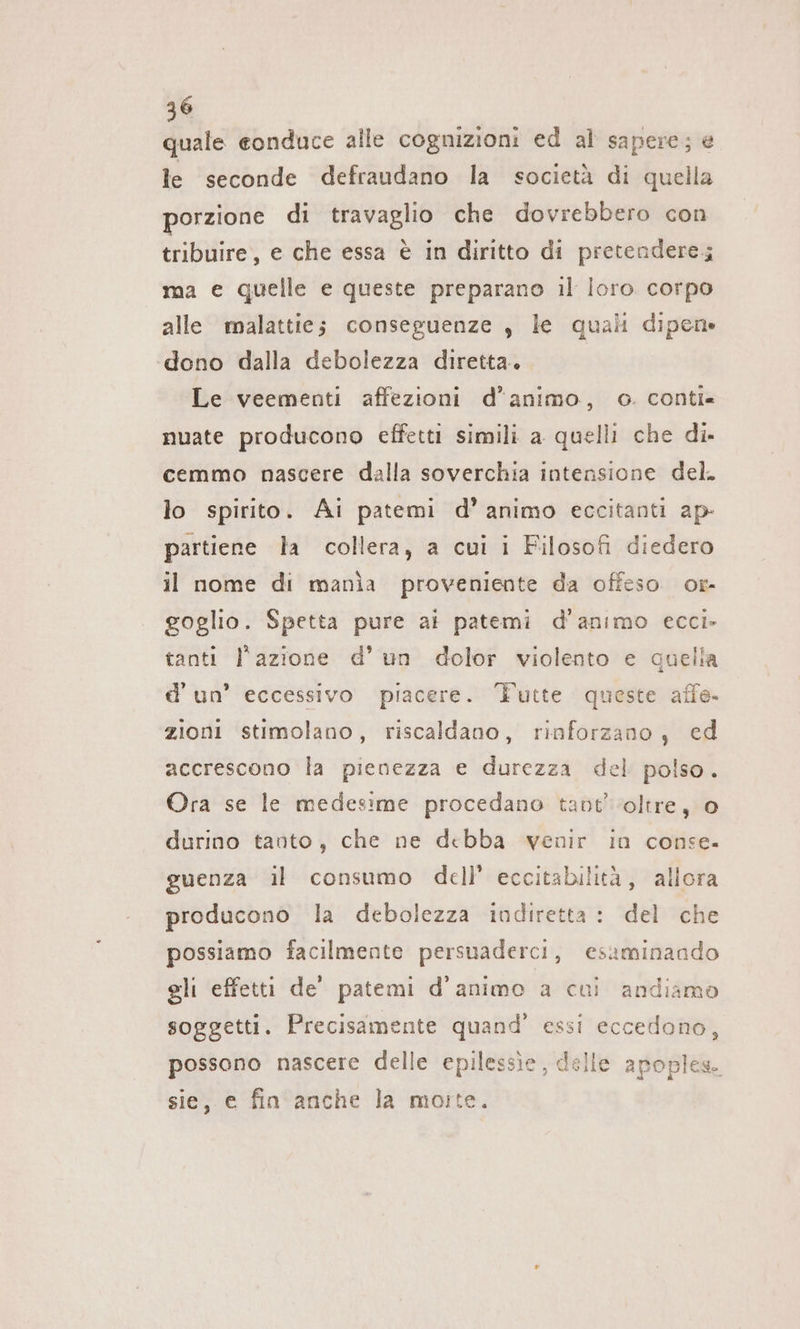 quale conduce alle cognizioni ed al sapere; e le seconde defraudano la società di quella porzione di travaglio che dovrebbero con tribuire, e che essa è in diritto di pretendere; ma e quelle e queste preparano il loro corpo alle malattie; conseguenze, le quali dipen» dono dalla debolezza diretta. Le veementi affezioni d'animo, o. conti« nuate producono effetti simili a quelli che di- cemmo nascere dalla soverchia intensione del. lo spirito. Ai patemi d’ animo eccitanti ap- partiene la collera, a cui i Filosofi diedero il nome di mania proveniente da offeso or- goglio. Spetta pure ai patemi d'animo ecci- tanti l'azione d’ un dolor violento e quella d’ un’ eccessivo piacere. Tutte queste affe. zioni stimolano, riscaldano, rinforzano, ed accrescono la pienezza e durezza del polso. Ora se le medesime procedano tavt’ oltre, 0 durino tanto, che ne debba venir in conse. guenza il consumo dell’ eccitabilità, allora producono la debolezza indiretta : del che possiamo facilmente persuaderci, esaminando gli effetti de’ patemi d’animo a cui andiamo soggetti. Precisamente quand’ essi eccedono, possono nascere delle epilessie, delle apoples. sie, e fin anche la moite.