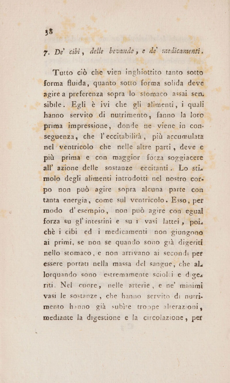 ». De’ cibi, delle bevande, e de medicamenti. Tutto ciò che vien inghiottito tanto sotto forma fluida, quanto sotto forma solida deve agire a preferenza sopra lo stomaco assai sem sibile. Egli è ivi che gli alimenti, i quali hanno servito di nutrimento, fanno la loro prima impressione, donde ne- viene in con. seguenza, che l’eccitabilità, più accumulata nel ventricolo che nelle altre parti, deve e più prima e con maggior forza soggiacere all’ azione delle sostanze eccitanti. Lo stia molo degli alimenti introdotti nel nostro cor« po non può agire sopra alcuna parte con tanta energia, come sul ventricolo. Esso, pet modo d'esempio, non può agire con egual forza su gl’intestini e su 1 vasi lattei, poi. chè i cibi ed i medicamenti non giungono al primi, se non se quando sono già digeriti nello stomaco, e non arrivano ai secondi pet essere portati nella massa del sangue, che als lorquando sono estremamente sciolti e digeu riti. Nel cuore, nelle arterie, e ne’ minimi vasi le sostanze, che hanno servito di nutri. mento hınno gia subite tronpe alterazioni, mediante la digestione e la circolazione, per