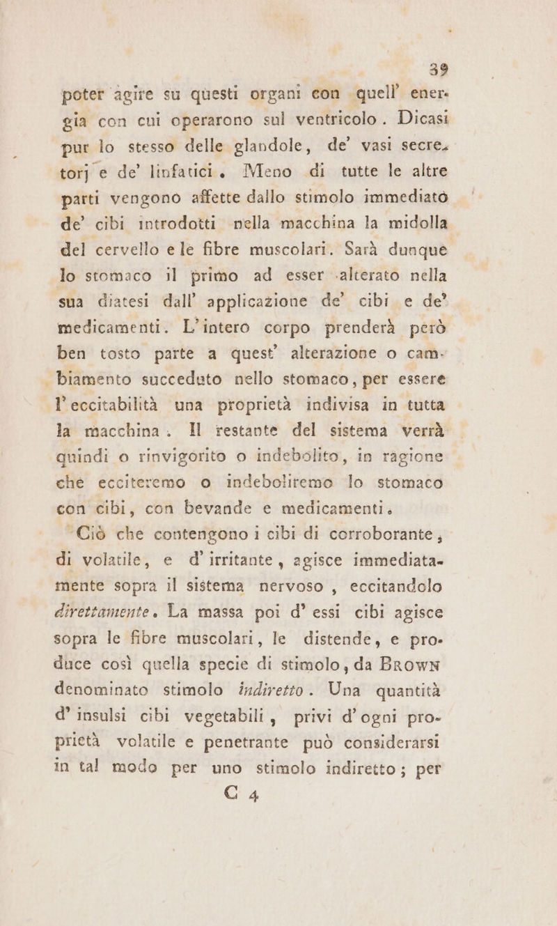 poter agire su questi organi con quell’ ener. gia con cui operarono sul ventricolo . Dicasi pur lo stesso delle glandole, de’ vasi secre. torj e de’ linfatici, IMeno di tutte le altre parti vengono affette dallo stimolo immediato de’ cibi introdotti nella macchina la midolla del cervello e le fibre muscolari. Sarà dunque lo stomaco il primo ad esser alterato nella sua diatesi dall’ applicazione de’ cibi e de’ medicamenti. L'intero corpo prenderà però ben tosto parte a quest’ alterazione o cam. | biamento succeduto nello stomaco, per essere l’eccitabilità una proprietà indivisa in tutta la macchina. Il restante del sistema verrà quindi o rinvigorito o indebolito, in ragione che ecciteremo o indeboliremo lo stomaco con cibi, con bevande e medicamenti. “Ciò che contengono i cibi di corroborante, di volatile, e d’irritante, agisce immediata. mente sopra il sistema nervoso , eccitandolo direttamente. La massa poi d’ essi cibi agisce sopra le fibre muscolari, le distende, e pro» duce così quella specie di stimolo, da Brown denominato stimolo indiretto. Una quantità d’ insulsi cibi vegetabili, privi d'ogni pro- prietà volatile e penetrante può considerarsi in tal modo per uno stimolo indiretto ; per C 4