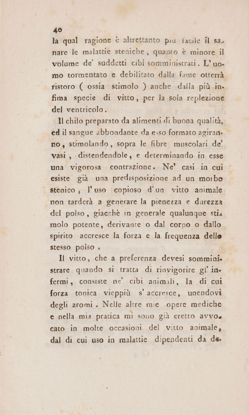 49 la qual ragione è altrettanto più iacile il sa nare le malattie steniche, quanto è minore il volume de’ suddetti cibi somministrati. L’uo- mo tormentato e debilitato dalla fame otterrà ristoro ( ossia stimolo ) anche dalla piü in. fima specie di vitto, per la sola replezione del ventricolo. Il chilo preparato da alimenti di buona qualità, ed il sangue abbondante da e:so formato agıran- no, stimolando, sopra le fibre muscolari de’ vasi, distendendole, e determinando in esse una vigorosa contrazione» Ne’ casi in cui esiste già una predisposizione ad un morbo stenico; l’uso copioso d’un vitto animale non tarderà a generare la pienezza e durezza del polso, giacchè in generale qualunque sti« molo potente, derivante o dal corpo o dallo spirito accresce la forza e la frequenza delle stesso polso . Il vitto, che a preferenza devesi sommini« strare quando si tratta di rinvigorire gl ine fermi, consiste ne cibi animali, la di cui forza tonica vieppiù s accresce, unendovi degli aromi. Nelle altre mie opere mediche e nella mia pratica mi sono già eretto aVVo cato in molte occasioni del vitto animale; dal di cui uso in malattie dipendenti da de.