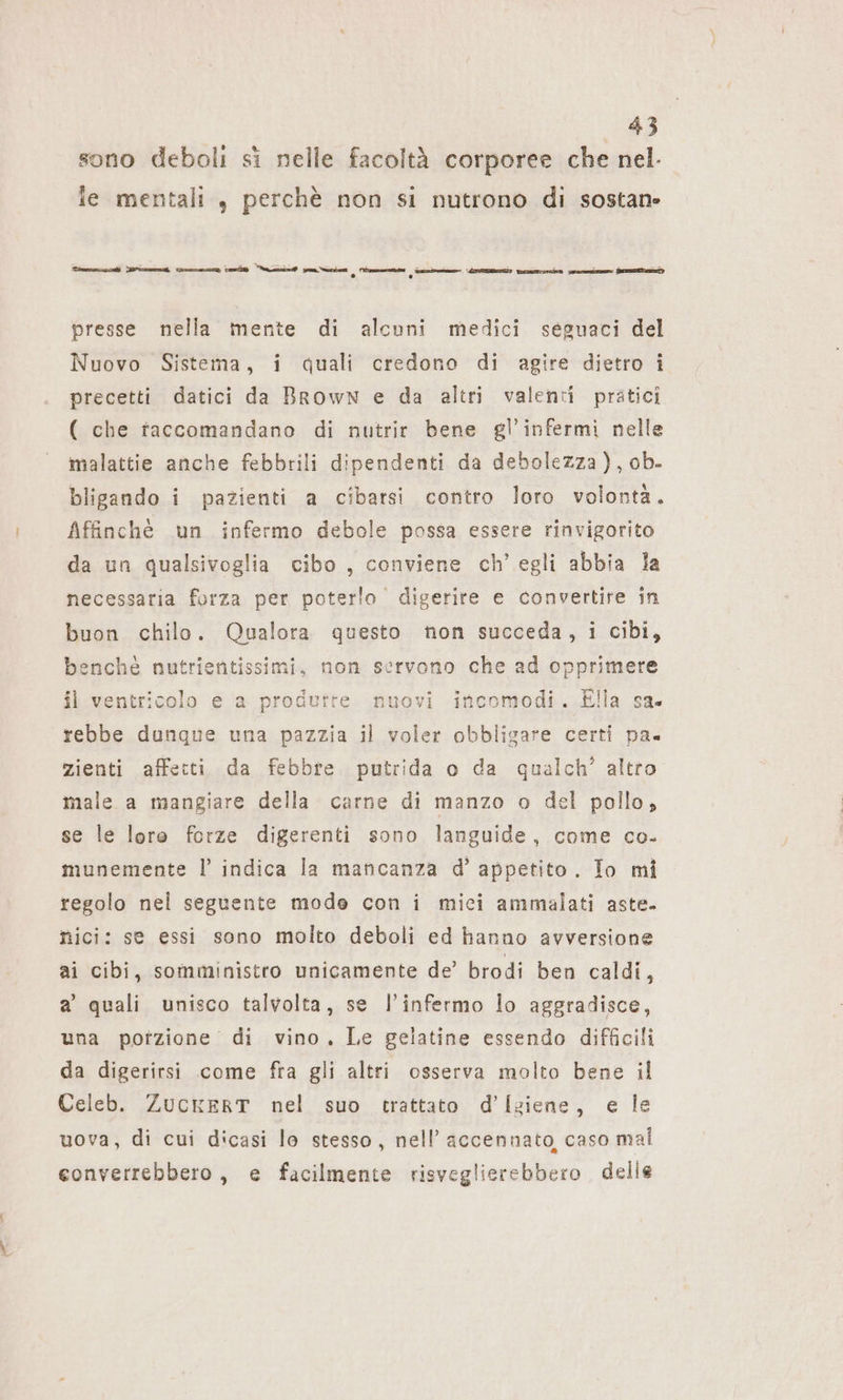 sono deboli si nelle facoltà corporee che nel- le mentali , perchè non si nutrono di sostane Tmccdi crei cone tai aci par via le a tosta sare: Pit ee presse nella mente di alcuni medici seguaci del Nuovo Sistema, i quali credono di agire dietro i precetti datici da Brown e da altri valenti pratici ( che taccomandano di nutrir bene gl’infermi nelle malattie anche febbrili dipendenti da debolezza), ob- bligando i pazienti a cibarsi contro loro volontà. Affinchè un infermo debole possa essere rinvigorito da un qualsivoglia cibo , conviene ch’ egli abbia la necessaria forza per poterlo digerire e convertire in buon chilo. Qualora questo non succeda, i cibi, benché nutrientissimi, non servono che ad opprimere il ventricolo e a produrte nuovi incomodi. Ella sa. rebbe dunque una pazzia il voler obbligare certi pa zienti affetti da febbte putrida o da qualch’ altro male a mangiare della carne di manzo o del pollo, se le lore forze digerenti sono languide, come co. munemente l’ indica la mancanza d’ appetito . Io mi regolo nel seguente mode con i mici ammalati aste. nici: se essi sono molto deboli ed hanno avversione ai cibi, somministro unicamente de’ brodi ben caldi, a quali unisco talvolta, se l’infermo lo aggradisce, una potzione di vino, Le gelatine essendo difficili da digerirsi come fra gli altri osserva molto bene il Celeb. ZUCKERT nel suo trattato d’Igiene, e le uova, di cui dicasi la stesso, nell’ accennato, caso mal eonverrebbero, e facilmente risveglierebbero delle