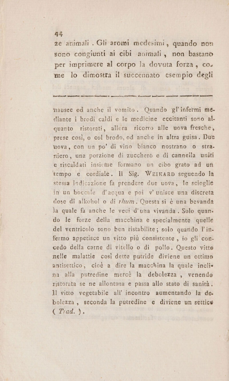 35 ze animali . Gli aromi medesimi, quando non sono congiunti ai cibi animali, non bastano per imprimere al corpo la dovuta forza, co. me lo dimostra il succennato esempio degli tetra gt men au 1: ny CITTA n finte o un ro dr mausee od anche il vomito. Quando gl’ infermi me- stiante i brodi caldi e le medicine eccitanti sono al. quarto ristorati, allora ricorro alle uova fresche, ‘ prese così, o col brodo, od anche in altra guisa. Due uova, con un po’ di vino bianco nostrano o stra- riero, una porzione di zuccherò e di cannelia uniti e riscaldati insieme formano un cibo grato ad un tempo e cordiale. Il Sig. WEIKARD seguendo la stessa indicazione fa pfendere due uova, le scioglie in un boccale d’acqua e poi v unisce una discreta dose di alkohol o di rhum. Questa si e una bevanda la quale fa anche le veci d’una vivanda . Solo quan. do le forze della macchina è specialmente quelle del ventricolo sono ben tistabilite; solo quando Pin- fermo appetisce un vitto più consistente, io gli con- cedo della carne di vitello o di pollo. Questo vitte nelle malattie così dette putride diviene un ottimo antisettico, cioé a dire la macchina la quale incli« na alla putredine mercé la debolezza , venendo ristofata se ne allontana e passa allo stato di sanità. il vitto vegetabile all’ incontro aumentando la de. bolezza, seconda la putredine e diviene un settice 1099,
