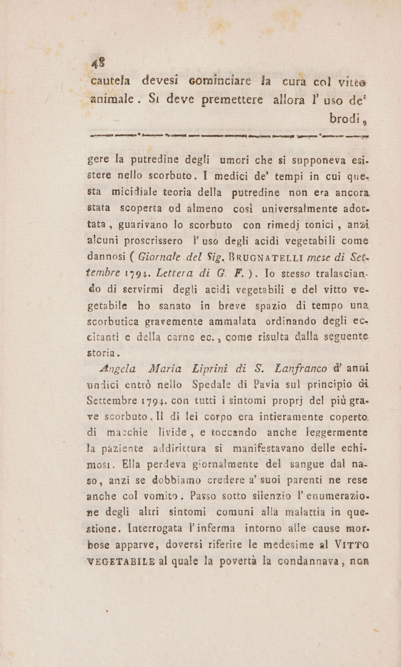 cautela devesi cominciare la cura col vitie animale. Si deve premettere allora I’ uso de’ brodi, i een] See INI ® derma ze Ù li men Bi: meer [Cono] nni Ban Hr Em 7 a ns 24 gere la putredine degli umori che si supponeva esi. stere nello scorbuto. I medici de’ tempi in cui que. sta micidiale teoria della putredine non era ancora stata scoperta od almeno così universalmente adot- tata, guarivano lo scorbuto con rimedj tonici, anzi alcuni proscrissero uso degli acidi vegetabili come dannosi ( Giornale del Sig. BRUGNATELLI mese di Set» tembre 1794. Lettera di G. F.). Io stesso tralascian- do di servirmi degli acidi vegetabili e del vitto ve- getabile ho sanato in breve spazio di tempo una, scorbutica gravemente ammalata ordinando degli ec. citanti e della carne ec., come risulta dalla seguente. storia. Angela Maria Liprini di S. Lanfranco d’ anni undici entrò nello Spedale di Pavia sul principio di Settembre 1794. con tutti i sintomi proprj del più gra- ve scorbuto.Il di lei corpo era intieramente coperto. di macchie livide, e toccando anche leggermente la paziente addirittura si manifestavano delle echi- most. Ella perdeva giornalmente del sangue dal na- so, anzi se dobbiamo credere a’ suoi parenti ne rese anche col vomito. Passo sotto silenzio l enumerazio- ne degli altri sintomi comuni alla malattia in que- stione. Interrogata Pinferma intorno alle cause mor. bose apparve, doversi riferire le medesime al VITTO VEGETABILE al quale la povertà la condannava, non