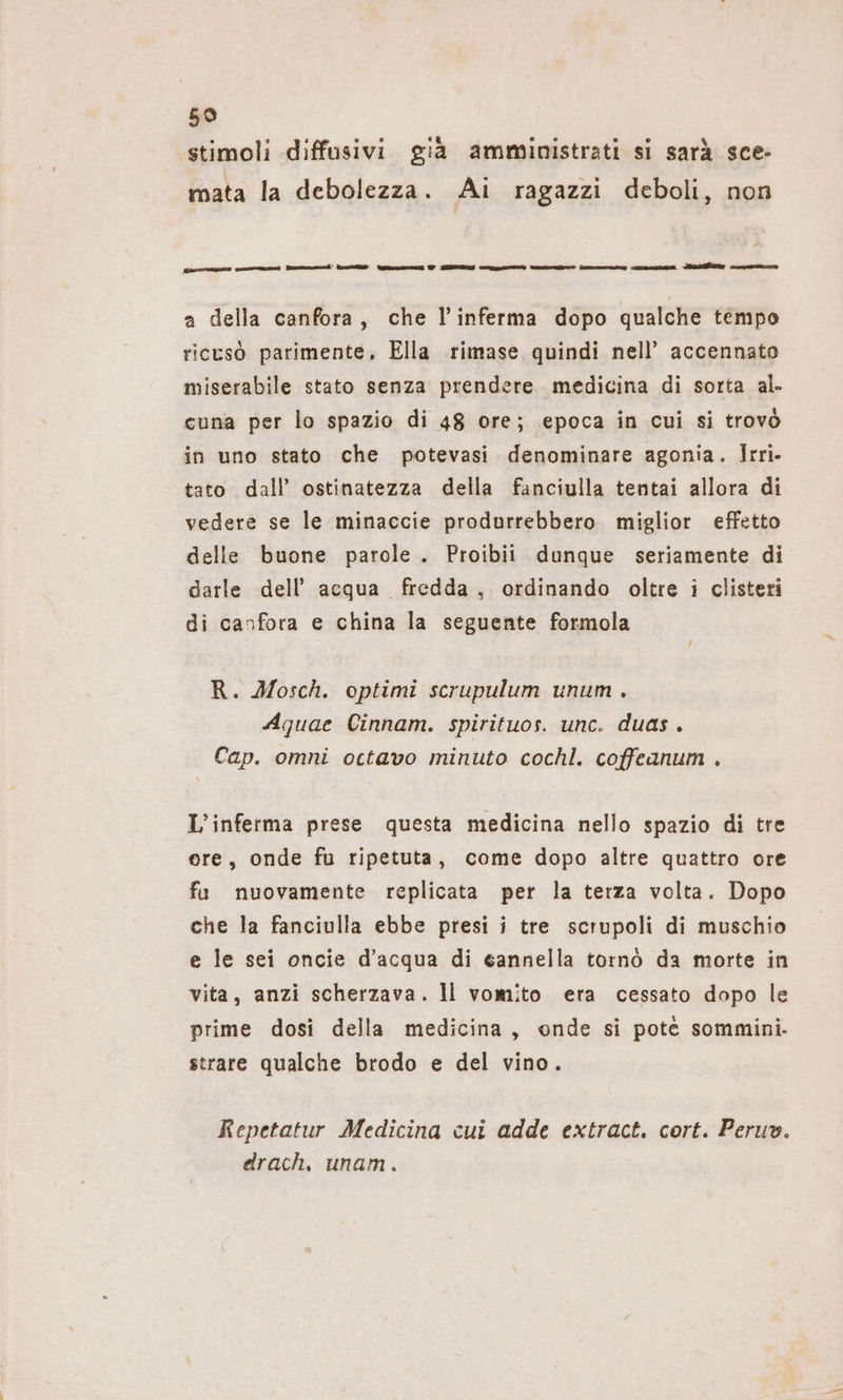 59 stimoli diffusivi già amministrati si sarà sce- mata la debolezza. Ai ragazzi deboli, non ran qa re nd une © Eu Cert tane Secca coeso A cava a della canfora, che l’inferma dopo qualche tempo ricusò parimente, Ella rimase quindi nell’ accennato miserabile stato senza prendere medicina di sorta al- cuna per lo spazio di 48 ore; epoca in cui si trovò in uno stato che potevasi denominare agonia. Irri- tato dall’ ostinatezza della fanciulla tentai allora di vedere se le minaccie produrrebbero miglior effetto delle buone parole . Proibii dunque seriamente di darle dell’ acqua fredda, ordinando oltre i clisteri di canfora e china la seguente formola R. Mosch. optimi scrupulum unum . Aquae Cinnam. spirituos. unc. duas. Cap. omni octavo minuto cochl. coffeanum . L’inferma prese questa medicina nello spazio di tre ere, onde fu ripetuta, come dopo altre quattro ore fa nuovamente replicata per la terza volta. Dopo che la fanciulla ebbe presi i tre scrupoli di muschio e le sei oncie d’acqua di 6annella tornò da morte in vita, anzi scherzava. Il vomito era cessato dopo le prime dosi della medicina, onde si potè sommini. strare qualche brodo e del vino. Repetatur Medicina cui adde extract. cort. Peruv. drach, unam.