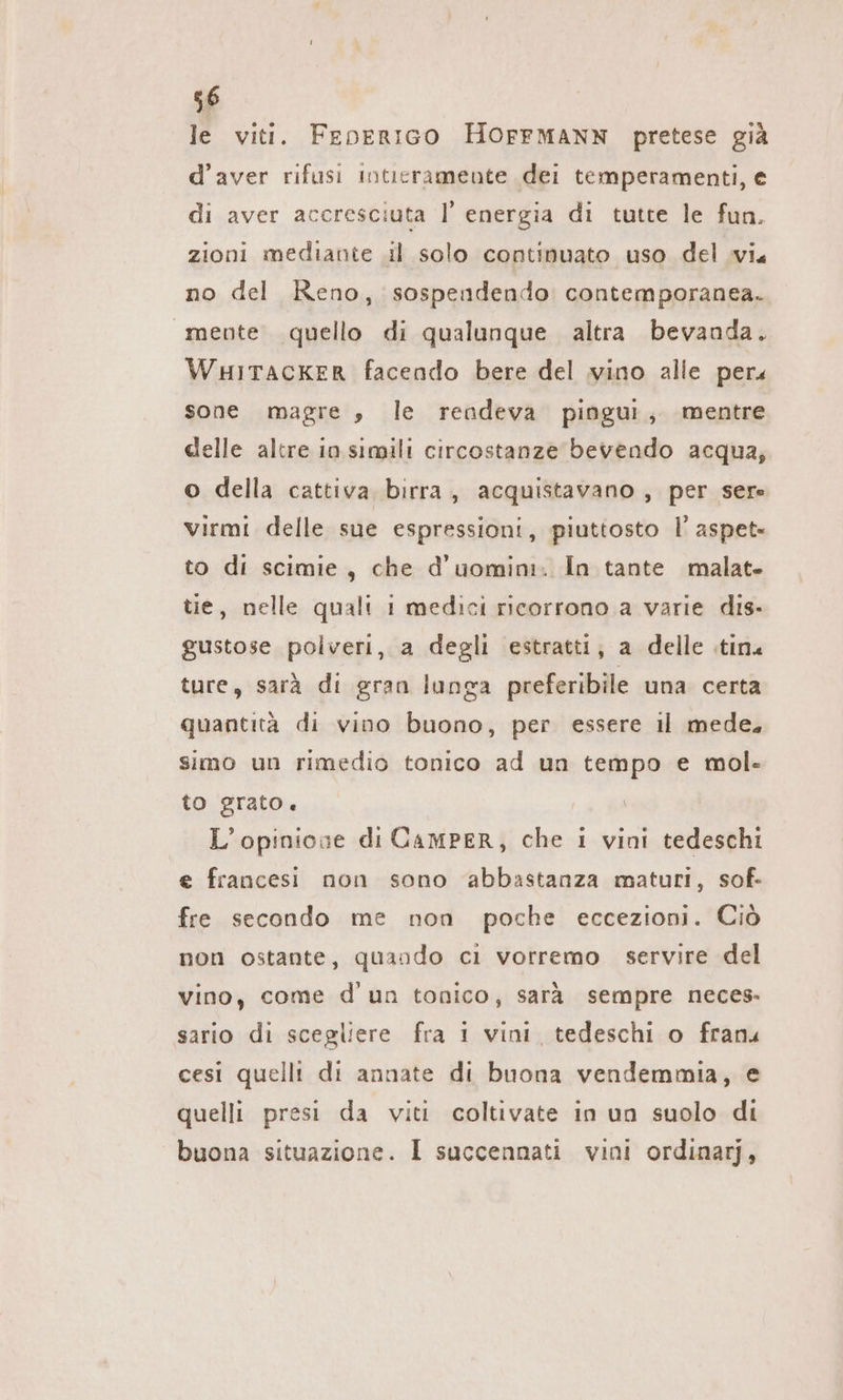 le viti. FeEoerıGo HOFFMANN pretese già d’aver rifusi intieramente dei temperamenti, e di aver accresciuta | energia di tutte le fun. zioni mediante il solo continuato uso del vi no del Reno, sospendendo contemporanea. mente quello di qualunque altra bevanda. WHITackKeR facendo bere del vino alle pers sone magre , le rendeva pingui, mentre delle altre in simili circostanze bevendo acqua, o della cattiva birra, acquistavano , per sere virmi delle sue espressioni, piuttosto l’ aspet- to di scimie, che d’uomim. In tante malat- tie, nelle quali 1 medici ricorrono a varie dis- gustose polveri, a degli estratti, a delle tin« ture, sarà di gran lunga preferibile una certa quantità di vino buono, per essere il mede, simo un rimedio tonico ad un tempo e mol- to grato. L'opinione di CamPER, che i vini tedeschi e francesi non sono ‘abbastanza maturi, sof. fre secondo me non poche eccezioni. Ciò non ostante, quando ci vorremo servire del vino, come d un tonico, sarà sempre neces: sario di scegliere fra 1 vini, tedeschi o franu cesi quelli di annate di buona vendemmia, e quelli presi da viti coltivate in un suolo di buona situazione. I succennati vini ordinarj,