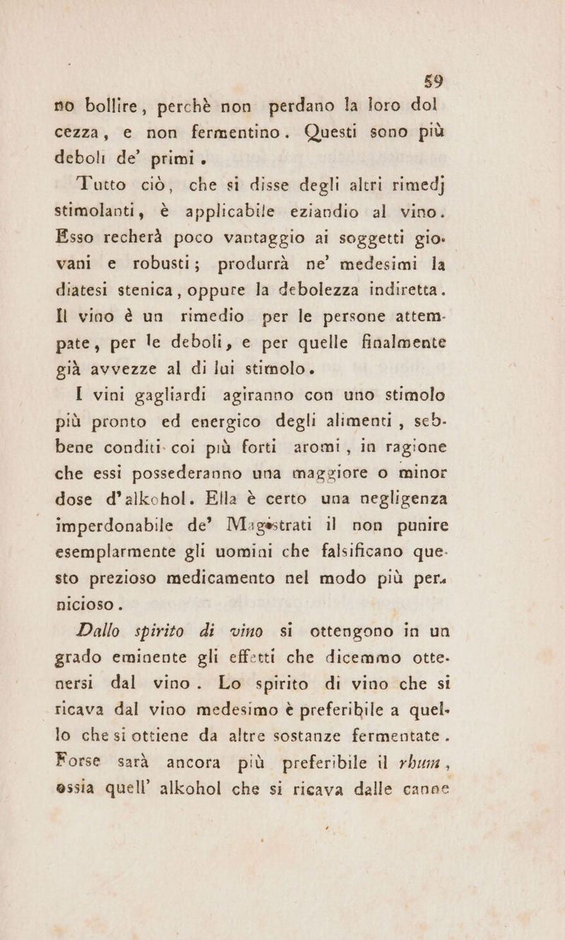 no bollire, perchè non perdano la loro dol cezza, e non fermentino. Questi sono più deboli de’ primi. Tutto ciò, che si disse degli altri rimedj stimolanti, è applicabile eziandio al vino. Esso recherà poco vantaggio al soggetti gio: vani e robusti; produrrà ne’ medesimi la diatesi stenica, oppure la debolezza indiretta. Il vino è un rimedio. per le persone attem- pate, per le deboli, e per quelle finalmente già avvezze al di lui stimolo. I vini gagliardi agiranno con uno stimolo più pronto ed energico degli alimenti, seb- bene conditi. coi più forti aromi, in ragione che essi possederanno una maggiore o minor dose d’alkohol. Ella è certo una negligenza imperdonabile de’ Magsstrati il non punire esemplarmente gli uomini che falsificano que. sto prezioso medicamento nel modo più per. nICIOSO . Dallo spirito di vino si ottengono in un grado eminente gli effetti che dicemmo otte. nersi dal vino. Lo spirito di vino che si ricava dal vino medesimo è preferibile a quel. lo che si ottiene da altre sostanze fermentate . Forse sarà ancora più preferibile il rhum, ossia quell’ alkohol che si ricava dalle canne