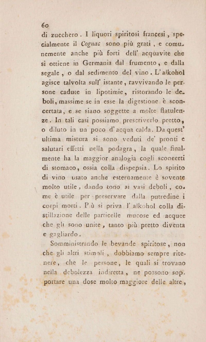 di zucchero . I liquori spiritosi francesi , spe» cialmente il Cognac sono più grati, e comu. nemente anche più forti dell’ acquavite che si ottiene in Germania dal frumento, e dalla segale, o dal sedimento del vino. L’alkohol agisce talvolta sull’ istante; ravvivando le per- sone cadute in lipotimie, ristorando le de. boli, massime se in esse la digestione. è scon« certata, e se siano soggette a molte flatulen: ze. In tali casi possiamo, prescriverlo prettoy o diluto in un poco d’acqua calda. Da quest’ ultima mistura si. sono veduti de’ pronti € salutari effetti nella podagra, la quale final. mente ha la maggior analogia cogli sconeerti di stomaco, ossia colla dispepsia. Lo spirito di vino usato anche ‘esternamente è sovente molto utile, dando tono al vasi deboli, cos me è utile per - preservare dalla. putredine i corpi morti. Più st priva l alkohol colla di- stillazione delle particelle mucose ed acquee che gli sono unite, tanto ‘più pretto diventa e gagliardo. Somministrando le bevande . spiritose , non che. gli aleri stimoli, dobbiamo sempre rite- nere, che le persone, le quali si trovano nella, debolezza iodiretta, ne possono: sop. portare una dose molto maggiore delle altre,