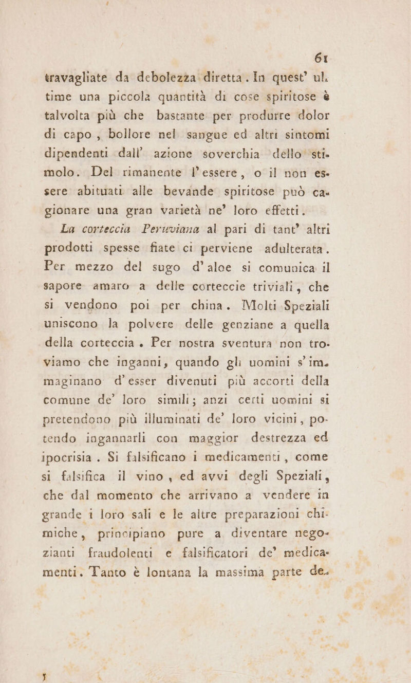 travagliate da debolezza diretta. In quest’ ul. time una piccola quantità di cose spiritose è talvolta più che bastante per produrre dolor di capo , bollore nel sangue ed altri sintomi dipendenti dall’ azione soverchia dello sti. molo. Del rimanente l’essere, o il non es. sere abituati alle bevande spiritose può ca. gionare una gran varietà ne’ loro effetti. La corteccia Peruviana al pari di tant’ altri prodotti spesse fiate ci perviene adulterata. Per mezzo del sugo d’aloe si comunica il sapore amaro a delle corteccie triviali, che si vendono poi per china. Molti Speziali uniscono la polvere delle genziane a quella della corteccia . Per nostra sventura non tro- viamo che inganni, quando gli uomini s' im. magınano d'esser divenuti più accorti della comune de’ loro simili; anzi certi uomini si pretendono più illuminati de’ loro vicini, po- tendo ingannarli con maggior destrezza ed ipocrisia . Si falsificano i medicamenti, come si falsifica il vino , ed avvi degli Speziali, che dal momento che arrivano a vendere in grande 1 loro sali e le altre preparazioni chi: miche, principiano pure a. diventare nego- ziaoti fraudolenti e falsificatori de’ medica. menti. Tanto è lontana la massima parte de.