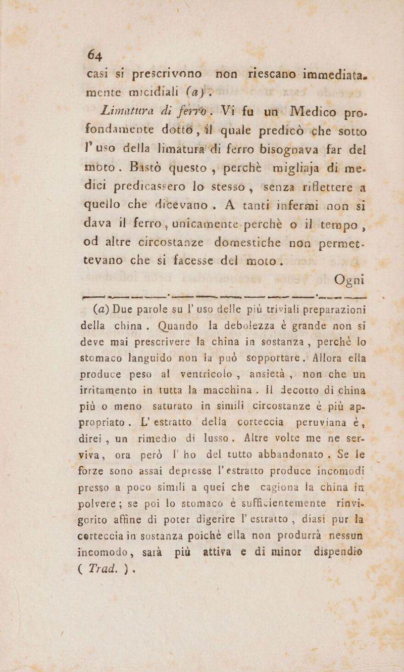 casi si prescrivono non riescano. immediata. mente micidiali (a)? Limatura di ferro. Vi fa un Medico pro- fondamente dottö, il quale predicò che sotto l’uso della limatura'di ferro bisognava far del moto. Bastò questo , perchè migliaja di me- dici predicassero lo stesso, ‘senza riflettere a quello che dicevano. A tanti infermi non si dava il ferro, unicamente-perche o il tempo, od altre circostanze domestiche non permet- tevano che si facesse del moto. ji Ogni bicicletta ict 2 (a) Due parole su I’ uso delle più triviali preparazioni della china. Quando la debolezza è grande non si deve mai prescrivere la china in sostanza, perchè lo stomaco languido non la può sopportare. Allora ella produce peso al ventricolo, ansietà, non che un irritamento in tutta la macchina . Il decotto di china più o meno saturato in simili circostanze è più ap- propriato. L'estratto della corteccia peruviana è, direi, un rimedio di lusso. Altre volte me ne ser. viva, ora però l'ho del tutto abbandonato. Se le forze sono assai depresse l'estratto produce incomodi presso a poco simili a quei che cagiona la china in polvere; se poi lo stomaco è sufficientemente rinvi. gorito affine di poter digerire l’ estratto , diasi pur la certeccia in sostanza poiche ella non produrra nessun incomodo, sarà più attiva e di minor dispendio ( rad).