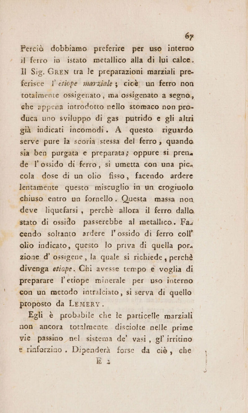 Perciò dobbiamo preferire per uso interno il ferro in istato metallico alla di lui calce. 1l Sig. GREN tra le preparazioni marziali pre- ferisce Il eziope marziale 3 cioè un ferro non totalmente ossigenato, ma ossigenato a segna, che appena introdotto nello stomaco non pro- duca uno sviluppo di gas putrido e gli altri già indicati incomodi. A questo riguardo serve pure la scoria stessa del ferro, quando sia ben purgata e preparata; oppure si pren« de l'ossido di ferro, si umetta con una pica cola dose di un olio fisso, facendo ardere lentamente questo miscuglio in un crogiuolo chiuso entro un fornello. Questa massa non deve liquefarsi, perchè allora il ferro dallo, stato di ossido passerebbe al metallico. Fas cendo soltanto ardere l’ossido di ferro coll’ olio indicato, questo lo priva di quella por. zione d’ ossigene, la quale si richiede, perchè divenga etiope. Chi avesse tempo e voglia di preparare l’etiope minerale per uso interno con un metodo intralciato, si serva di quello proposto da LEMERY. | Egli è probabile che le particelle marziali non ancora totalmente disciolte nelle prime vie passino nel sistema de’ vasi, gl’ irritino e rinforzino . Dipenderà forse da ciò, che 4