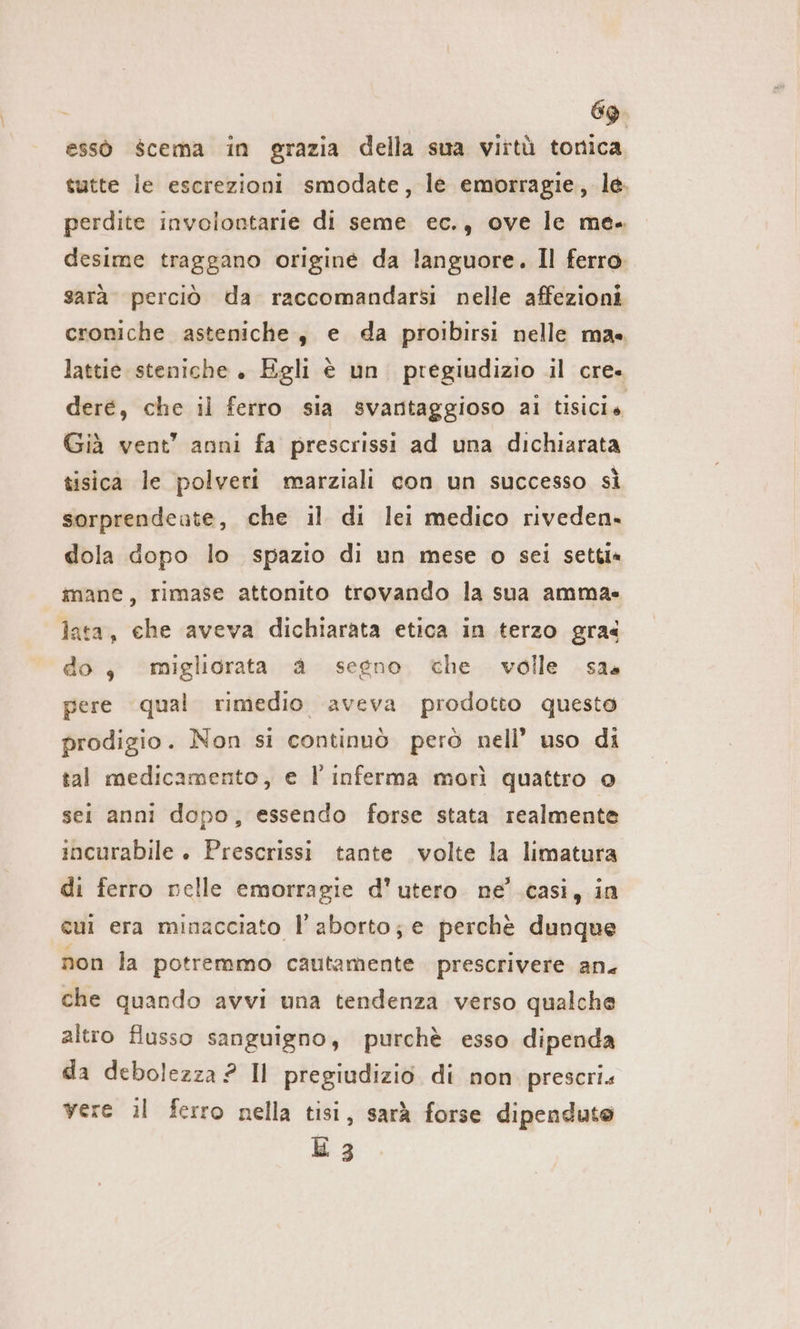 essò scema in grazia della sua virtù tonica tutte le escrezioni smodate, le emorragie, le. perdite involontarie di seme ec., ove le me. desime traggano origine da languore. Il ferro. sarà. perciò da raccomandarsi nelle affezioni croniche asteniche, e da proibirsi nelle mas lattie steniche . Egli è un pregiudizio il cre. dere, che il ferro sia svantaggioso ai tisicie Già vent’ anni fa prescrissi ad una dichiarata tisica le polveri marziali con un successo sì sorprendeute, che il di lei medico riveden- dola dopo lo spazio di un mese o sei setti» mane, rimase attonito trovando la sua amma- lata, ehe aveva dichiarata etica in terzo gra« do, migliorata a segno che volle sas pere qual rimedio aveva prodotto questo prodigio. Non si continuò però nell’ uso di tal medicamento, e l’inferma morì quattro o sei anni dopo, essendo forse stata realmente incurabile . Prescrissi tante volte la limatura di ferro nelle emorragie d’utero ne’ casi, in cui era minacciato l’ aborto; e perchè dunque non la potremmo cautamente prescrivere an. che quando avvi una tendenza verso qualche altro flusso sanguigno, purchè esso dipenda da debolezza ? Il pregiudizio di non prescri. vere ıl ferro nella tisi, sarà forse dipendute E 3