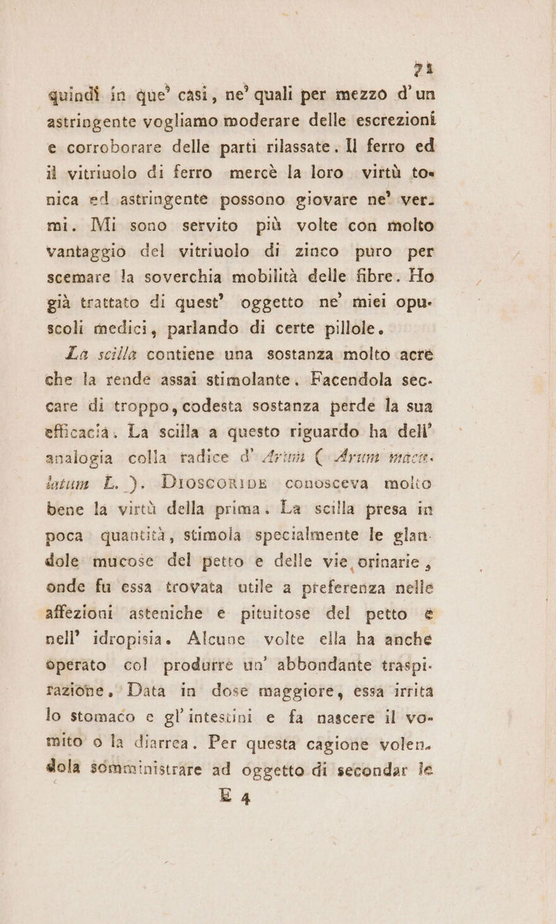 4 quindi in que’ casi, ne’ quali per mezzo d’un astringente vogliamo moderare delle escrezioni e corroborare delle parti rilassate. Il ferro ed il vitriuolo di ferro merce la loro. virtù to nica ed astringente possono giovare ne’ ver. mi. Mi sono servito più volte con molto vantaggio del vitriuolo di zinco puro per scemare la soverchia mobilità delle fibre. Ho già trattato di quest” oggetto ne’ miei opu- scoli medici, parlando di certe pillole, La scilla contiene una sostanza molto ‘acré che la rende assai stimolante. Facendola sec- care ili troppo, codesta sostanza perde la sua efficacia. La scilla a questo riguardo ha dell’ analogia colla radice d’ Arima ( Arum mac. latum L. ). DioscoriDbE conosceva molto bene la virtà della prima. La scilla presa in poca. quantità, stimola specialmente le glan. dole mucose del petto e delle vie orinarie , onde fu essa trovata utile a preferenza nelle affezioni asteniche e pituitose del petto è nell’ idropisia. Alcune volte ella ha anche operato col produrre un’ abbondante traspi- razione. Data in dose maggiore, essa irrita lo stomaco e gl’intesiini e fa nascere il vo- mito o la diarrea. Per questa cagione volen. sola somministrare ad oggetto di secondar le E 4