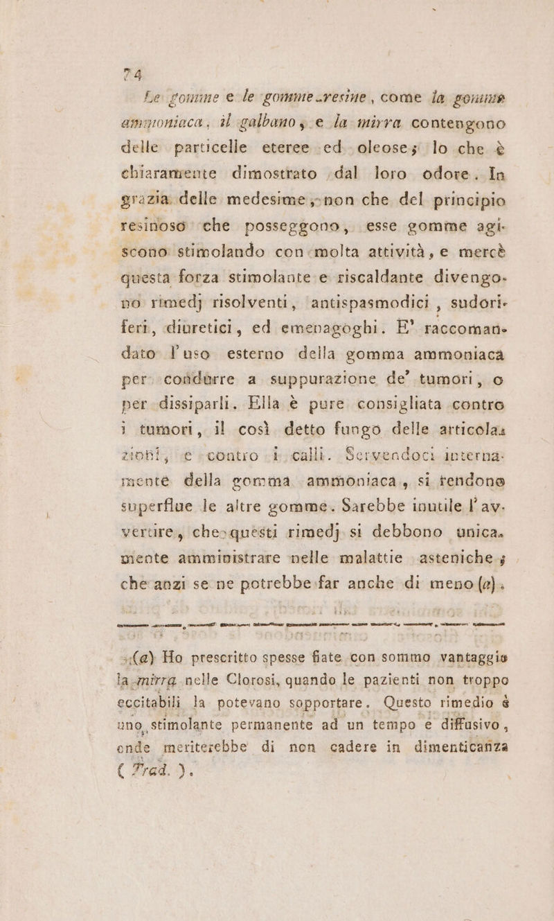 Le gomme e le gommeresine, come la gonne ammoniaca; al galbano ye la mirra contengono delle particelle eteree ed. oleoses: lo che è chiaramente dimostrato ‚dal loro odore. In grazia delle medesime» non che del principio resinoso che posseggono, esse somme agi. scono stimolando con-molta attività, e merc® questa forza stimolante e riscaldante divengo- no rimedj risolventi, antispasmodici , sudori- feri, diuretici, ed emenagoghi. E’ raccoman- dato l’uso esterno della gomma ammoniaca per: condurre a suppurazione de’ tumori, o per .dissiparli. Ella è pure consigliata contro 1 tumori, il così detto fungo delle articolas zioni, e «contro i calli. Servendoci interna: mente della somma ammoniaca. si tendone superflue le altre gomme. Sarebbe inutile I’ av. vertire, chesquesti rimedj. st debbono unica. mente amministrare nelle malattie asteniche.; che anzi se ne potrebbe:far anche di meno (4). [cu csi setti iti ce tit (a) Ho prescritto spesse fiate con sommo vantaggio la nirrg nelle Clorosi, quando le pazienti non troppo eccitabili la. potevano sopportare. Questo rimedio 8 uno, stimolante permanente ad un tempo e diffusivo, onde meriterebbe di non cadere in dimenticanza { Trad. Pi